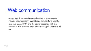Web communication
A user agent, commonly a web browser or web crawler,
initiates communication by making a request for a specific
resource using HTTP and the server responds with the
content of that resource or an error message if unable to do
so.
 