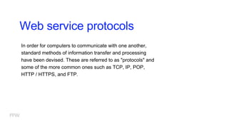 Web service protocols
In order for computers to communicate with one another,
standard methods of information transfer and processing
have been devised. These are referred to as "protocols" and
some of the more common ones such as TCP, IP, POP,
HTTP / HTTPS, and FTP.
 