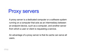Proxy servers
A proxy server is a dedicated computer or a software system
running on a computer that acts as an intermediary between
an endpoint device, such as a computer, and another server
from which a user or client is requesting a service.
An advantage of a proxy server is that its cache can serve all
users.
 