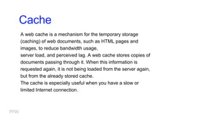 Cache
A web cache is a mechanism for the temporary storage
(caching) of web documents, such as HTML pages and
images, to reduce bandwidth usage,
server load, and perceived lag. A web cache stores copies of
documents passing through it. When this information is
requested again, it is not being loaded from the server again,
but from the already stored cache.
The cache is especially useful when you have a slow or
limited Internet connection.
 