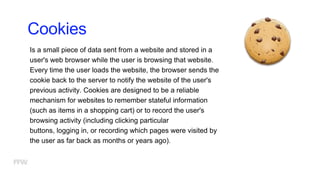 Cookies
Is a small piece of data sent from a website and stored in a
user's web browser while the user is browsing that website.
Every time the user loads the website, the browser sends the
cookie back to the server to notify the website of the user's
previous activity. Cookies are designed to be a reliable
mechanism for websites to remember stateful information
(such as items in a shopping cart) or to record the user's
browsing activity (including clicking particular
buttons, logging in, or recording which pages were visited by
the user as far back as months or years ago).
 