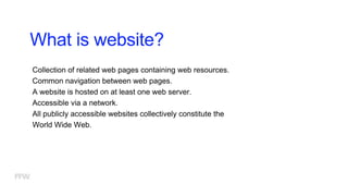 What is website?
Collection of related web pages containing web resources.
Common navigation between web pages.
A website is hosted on at least one web server.
Accessible via a network.
All publicly accessible websites collectively constitute the
World Wide Web.
 