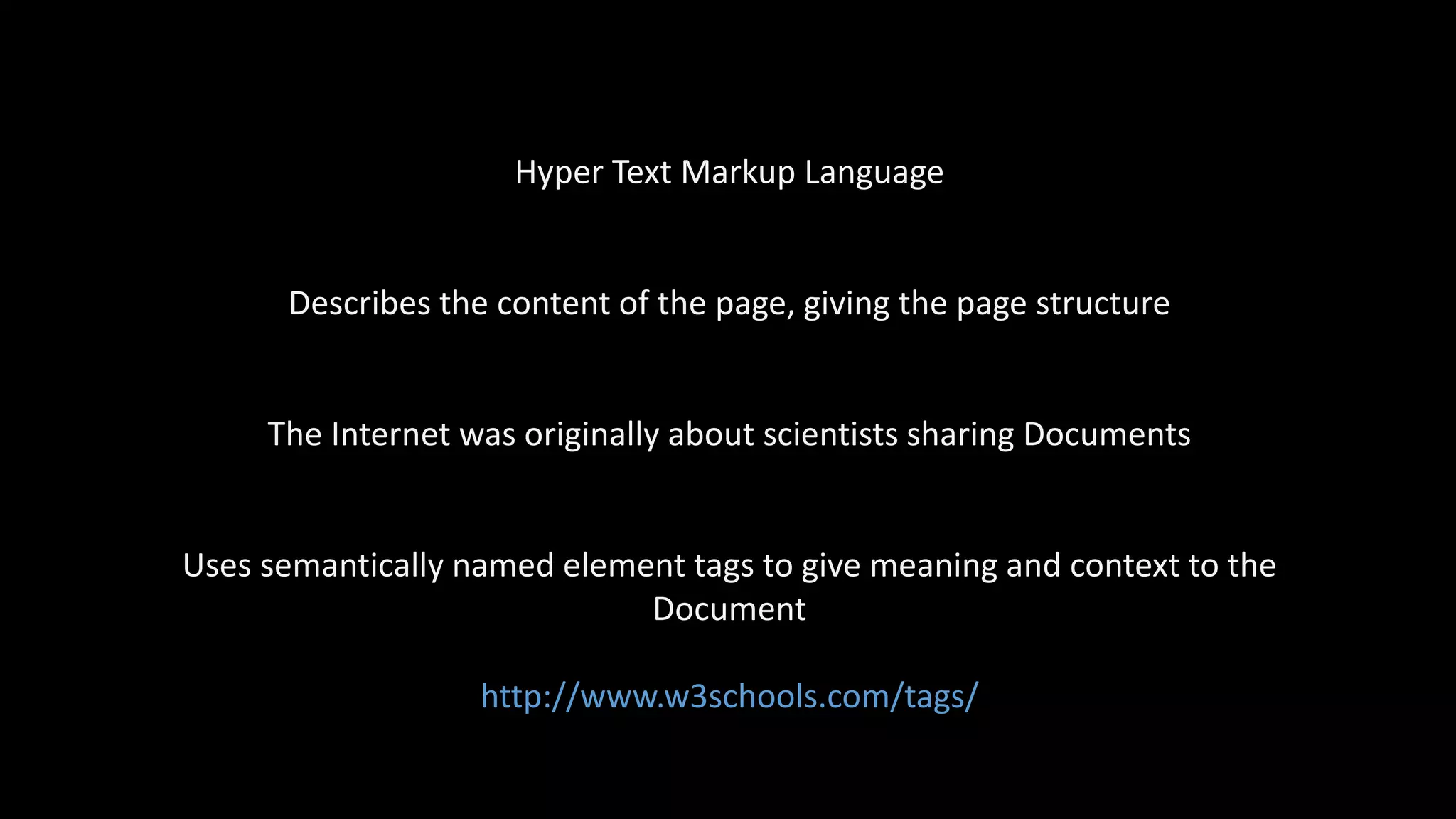 Hyper Text Markup Language
Describes the content of the page, giving the page structure
The Internet was originally about scientists sharing Documents
Uses semantically named element tags to give meaning and context to the
Document
http://www.w3schools.com/tags/
 
