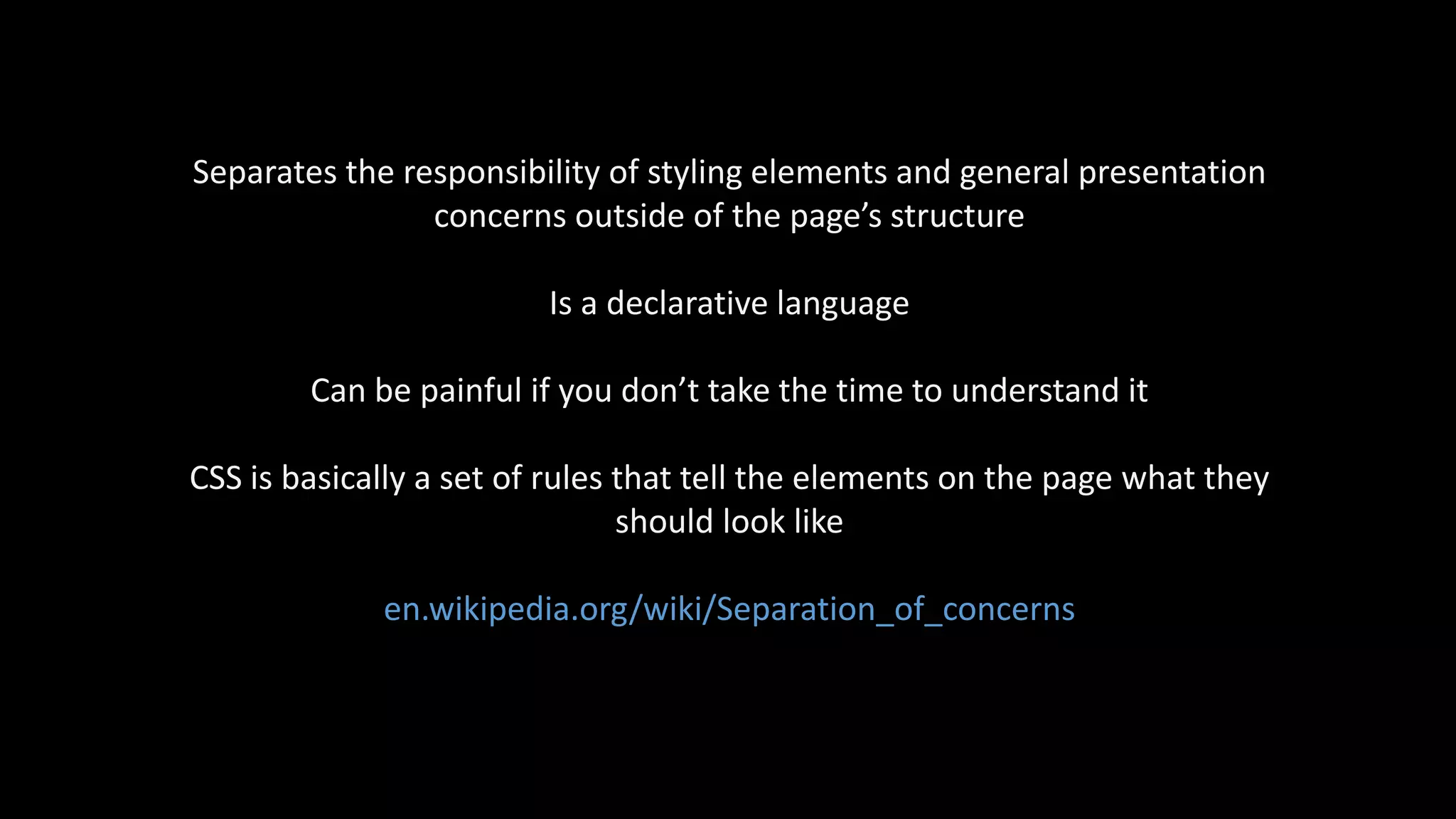 Separates the responsibility of styling elements and general presentation
concerns outside of the page’s structure
Is a declarative language
Can be painful if you don’t take the time to understand it
CSS is basically a set of rules that tell the elements on the page what they
should look like
en.wikipedia.org/wiki/Separation_of_concerns
 