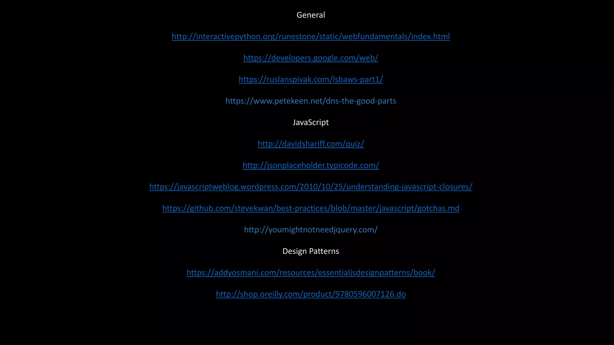 General
http://interactivepython.org/runestone/static/webfundamentals/index.html
https://developers.google.com/web/
https://ruslanspivak.com/lsbaws-part1/
https://www.petekeen.net/dns-the-good-parts
JavaScript
http://davidshariff.com/quiz/
http://jsonplaceholder.typicode.com/
https://javascriptweblog.wordpress.com/2010/10/25/understanding-javascript-closures/
https://github.com/stevekwan/best-practices/blob/master/javascript/gotchas.md
http://youmightnotneedjquery.com/
Design Patterns
https://addyosmani.com/resources/essentialjsdesignpatterns/book/
http://shop.oreilly.com/product/9780596007126.do
 