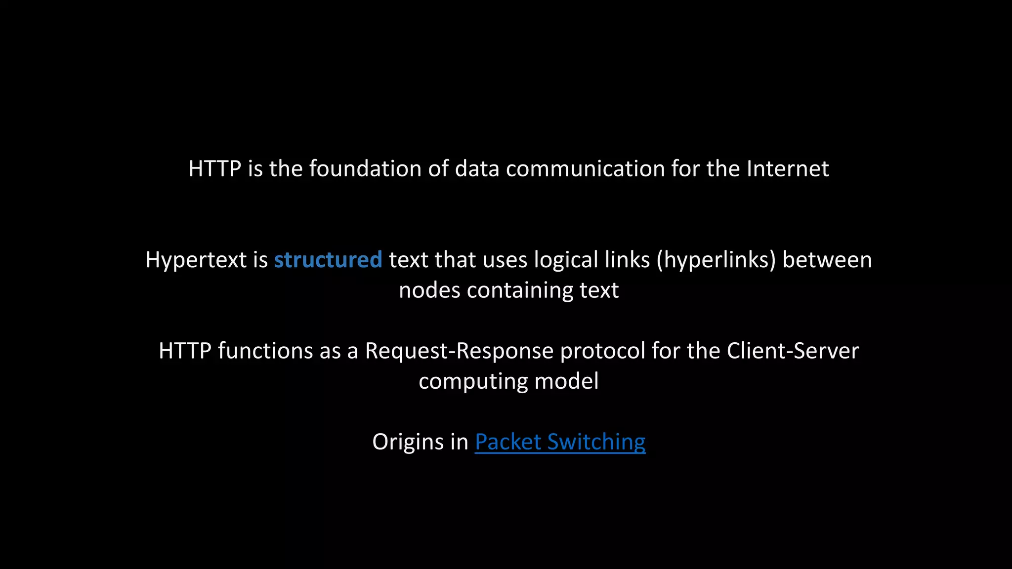 HTTP is the foundation of data communication for the Internet
Hypertext is structured text that uses logical links (hyperlinks) between
nodes containing text
HTTP functions as a Request-Response protocol for the Client-Server
computing model
Origins in Packet Switching
 