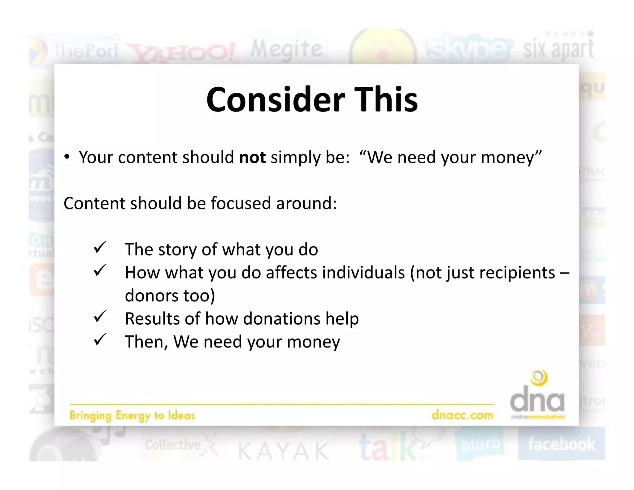 Consider This
                 C id Thi
• Y
  Your content should not simply be:  “We need your money”
          t t h ld t i l b “W                d           ”

Content should be focused around:

    The story of what you do
    How what you do affects individuals (not just recipients –
     How what you do affects individuals (not just recipients 
     donors too)
    Results of how donations help 
    Th
     Then, We need your money
           W       d
 