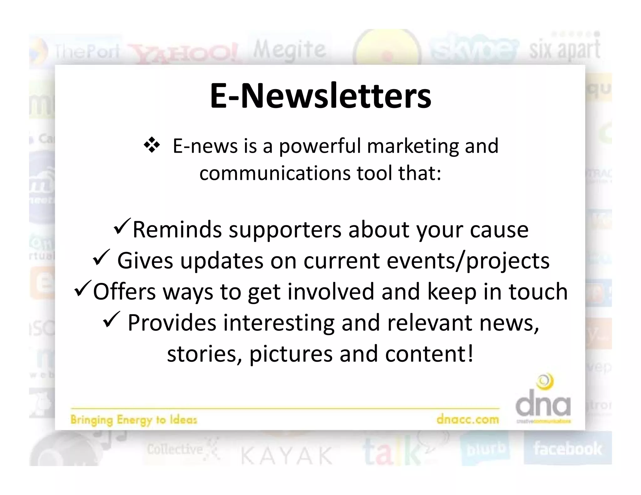 E‐Newsletters
            E Newsletters
       E‐news is a powerful marketing and 
                    p                g
           communications tool that:

  Reminds supporters about your cause
  Gives updates on current events/projects
Offers ways to get involved and keep in touch
  Provides interesting and relevant news, 
        stories, pictures and content!
 