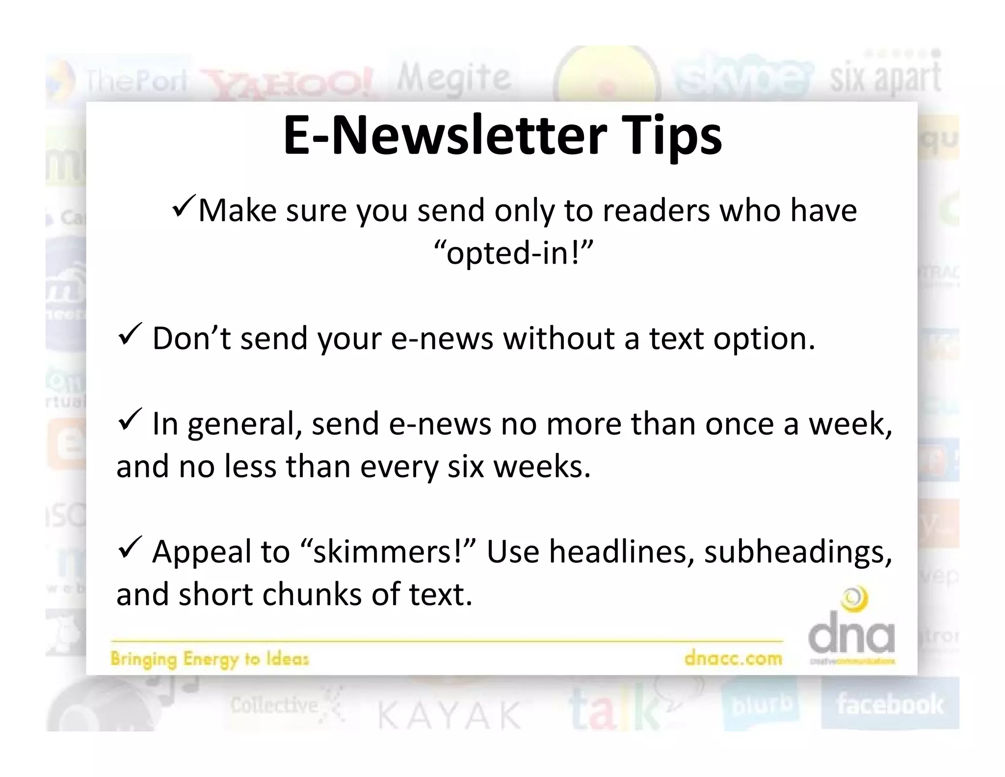 E Newsletter Tips
           E‐Newsletter Tips
   Make sure you send only to readers who have 
                   “opted‐in!”
                   “    d i !”

 Don’t send your e‐news without a text option
  Don t send your e‐news without a text option. 

 In general, send e‐news no more than once a week, 
     g       ,                                    ,
and no less than every six weeks.

 Appeal to “skimmers!” Use headlines, subheadings, 
and short chunks of text.
 