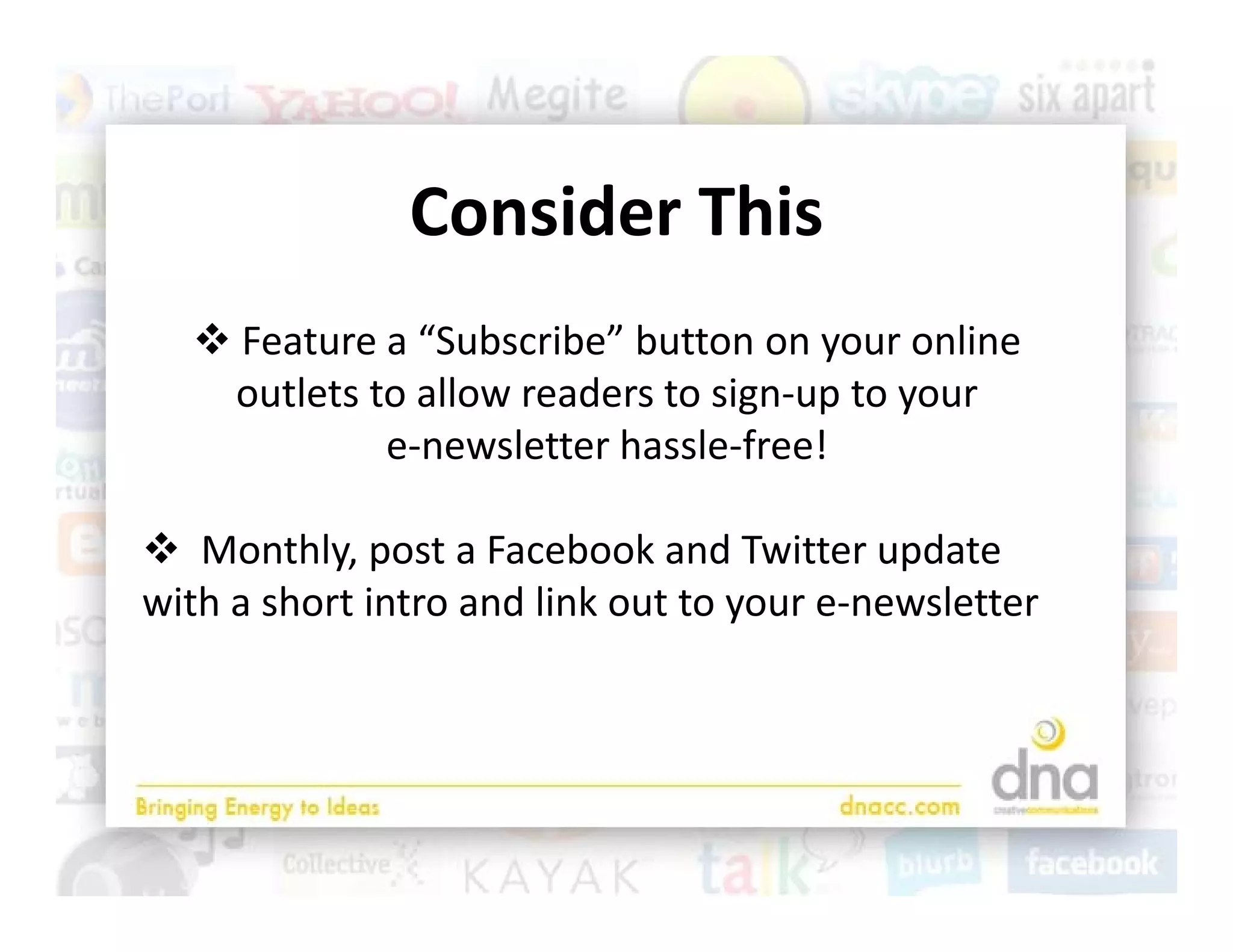Consider This
   Feature a “Subscribe” button on your online 
   outlets to allow readers to sign‐up to your                 
            e‐newsletter hassle‐free!

 Monthly, post a Facebook and Twitter update 
         hl              b k d i             d
with a short intro and link out to your e‐newsletter
 