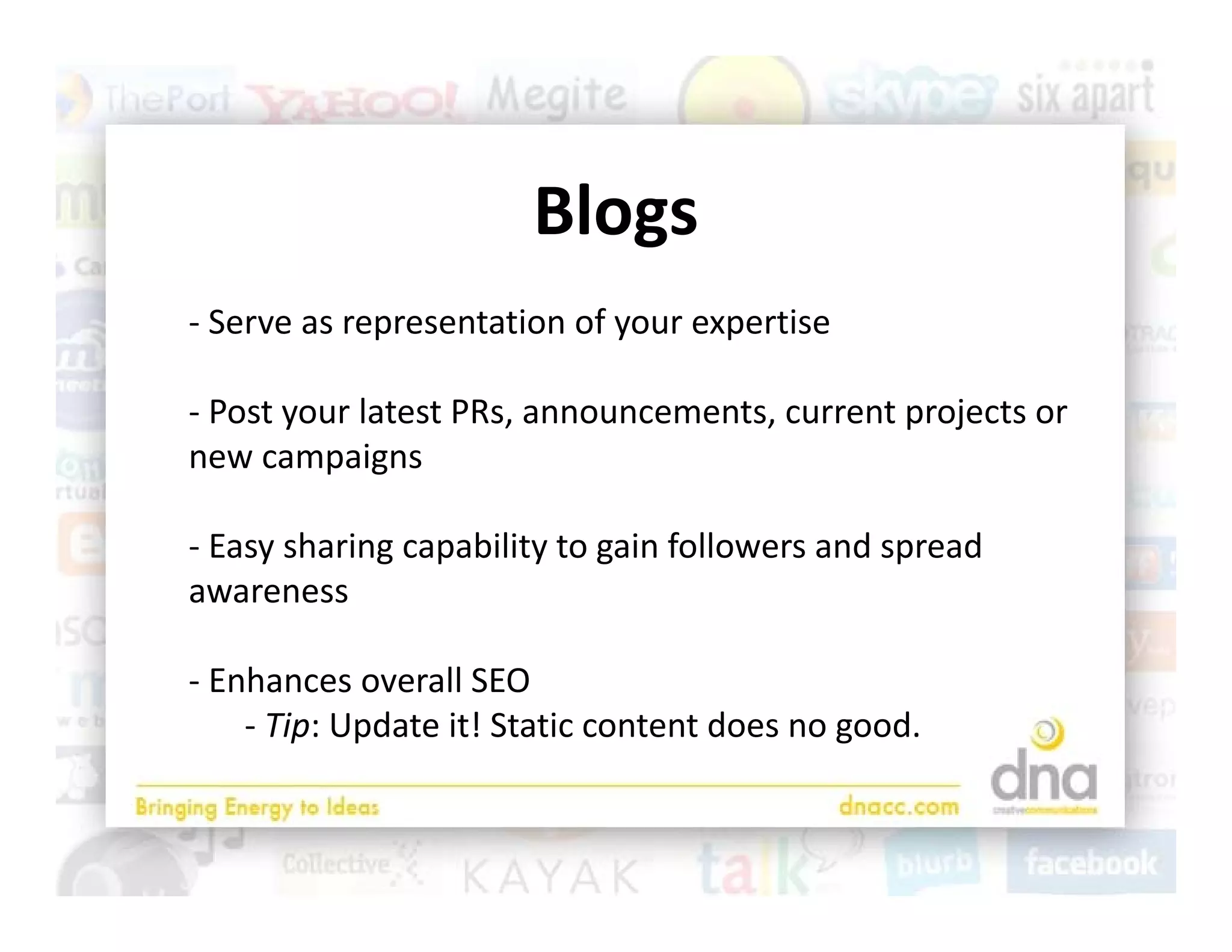 Blogs
‐ Serve as representation of your expertise

‐ Post your latest PRs announcements current projects or
  Post your latest PRs, announcements, current projects or 
new campaigns

‐E
 Easy sharing capability to gain followers and spread 
       h i        bili        i f ll         d      d
awareness

‐ Enhances overall SEO
    ‐ Tip: Update it! Static content does no good. 
 