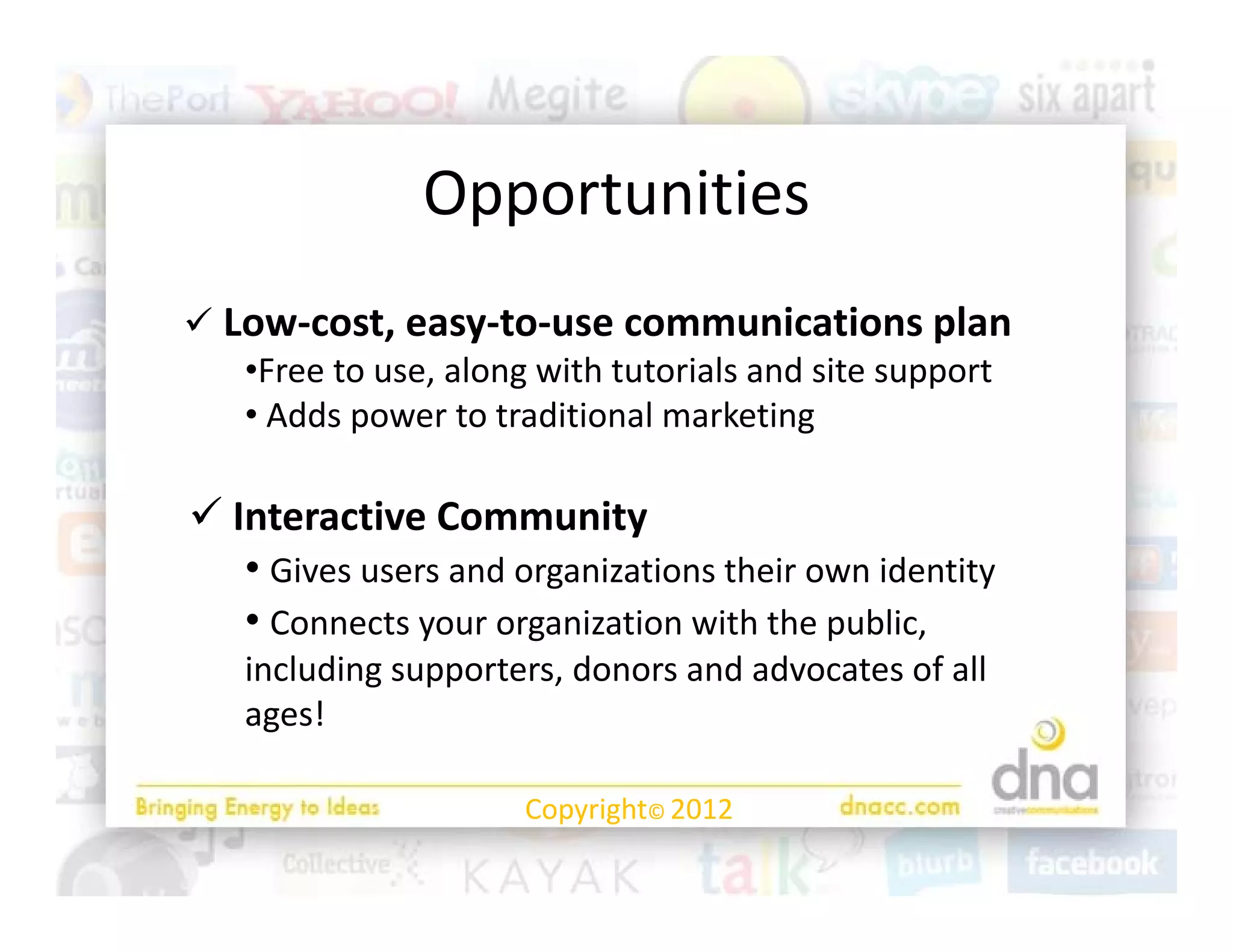 Opportunities
               O    t iti
 Low‐cost, easy‐to‐use communications plan
   •Free to use, along with tutorials and site support
   • Adds power to traditional marketing
     Adds power to traditional marketing

 Interactive Community     y
   • Gives users and organizations their own identity
   • Connects your organization with the public, 
   including supporters, donors and advocates of all 
      l d                d        d d          f ll
   ages!

                      Copyright© 2012
 