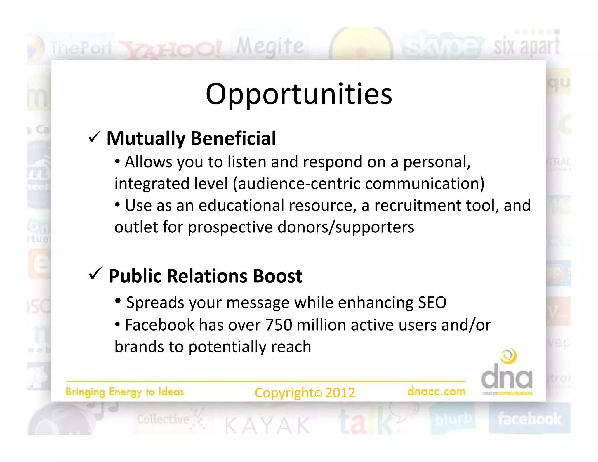 Opportunities
               O    t iti
 Mutually Beneficial
  Mutually Beneficial
  • Allows you to listen and respond on a personal, 
  integrated level (audience‐centric communication)
  •UUse as an educational resource, a recruitment tool, and 
               d ti       l                it   tt l d
  outlet for prospective donors/supporters

 Public Relations Boost
   • Spreads your message while enhancing SEO
   • Facebook has over 750 million active users and/or 
         b kh                  ll                 d/
   brands to potentially reach

                      Copyright© 2012
 