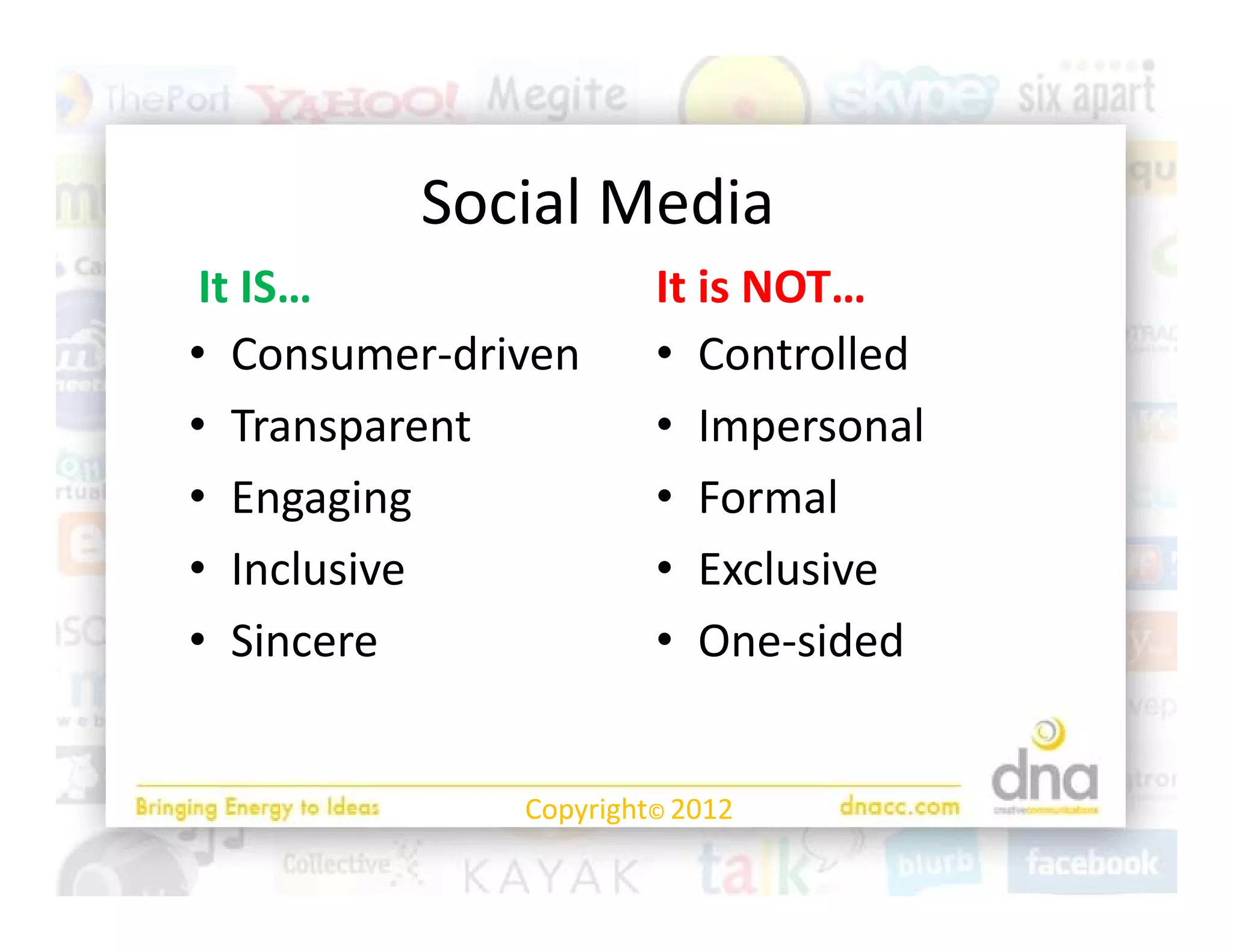Social Media
 It IS…
 It IS…                It is NOT…
                       It is NOT…
• Consumer‐driven      • Controlled
• TTransparent
             t         • IImpersonall
• Engaging             • Formal
• Inclusive            • Exclusive
• Sincere              • One‐sided
                          One sided


              Copyright© 2012
 