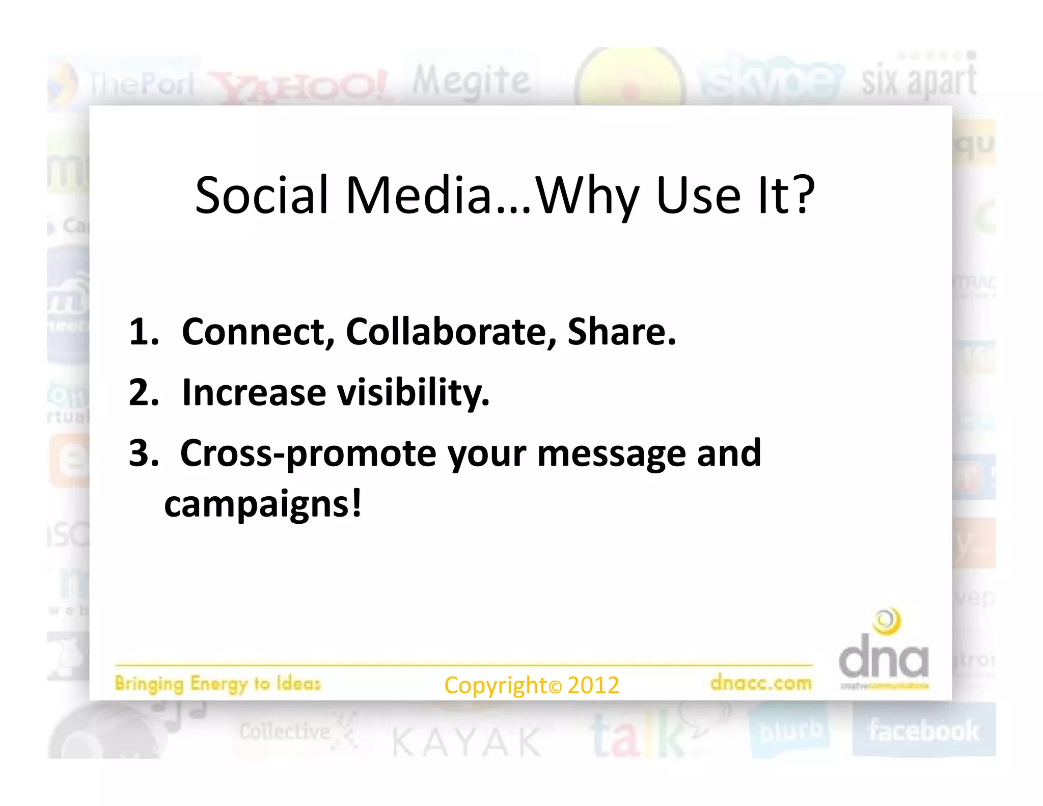 Social Media…Why Use It?

1. Connect, Collaborate, Share.
2. Increase visibility.
3.  Cross‐promote your message and 
3 Cross‐promote your message and
  campaigns!



                 Copyright© 2012
 