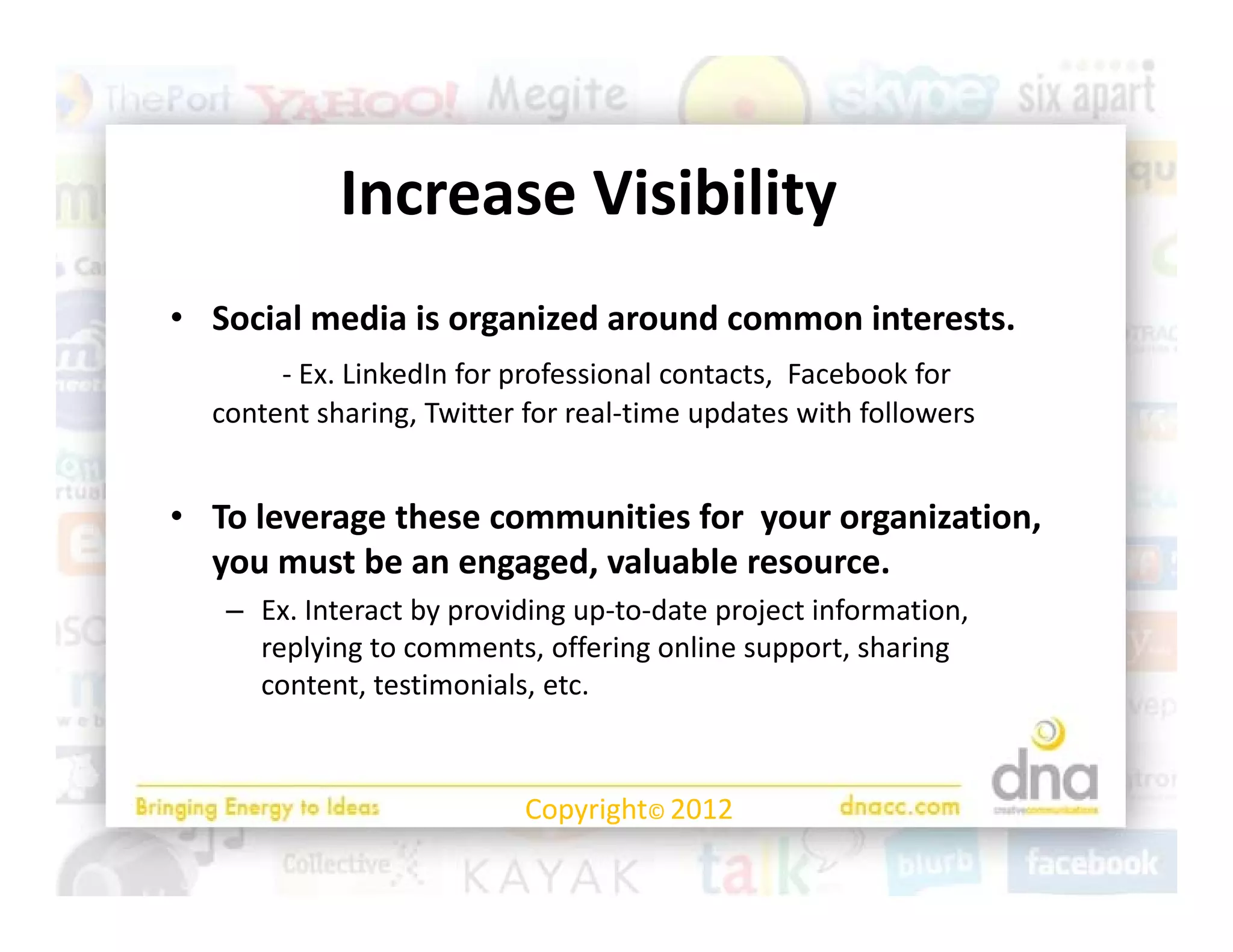 Increase Visibility
            I        Vi ibilit
• Social media is organized around common interests. 
       ‐ Ex. LinkedIn for professional contacts,  Facebook for 
  content sharing, Twitter for real‐time updates with followers
  content sharing Twitter for real‐time updates with followers


• To leverage these communities for  your organization, 
  you must be an engaged, valuable resource.
   – Ex. Interact by providing up‐to‐date project information, 
     replying to comments, offering online support, sharing 
     replying to comments, offering online support, sharing
     content, testimonials, etc.


                           Copyright© 2012
 