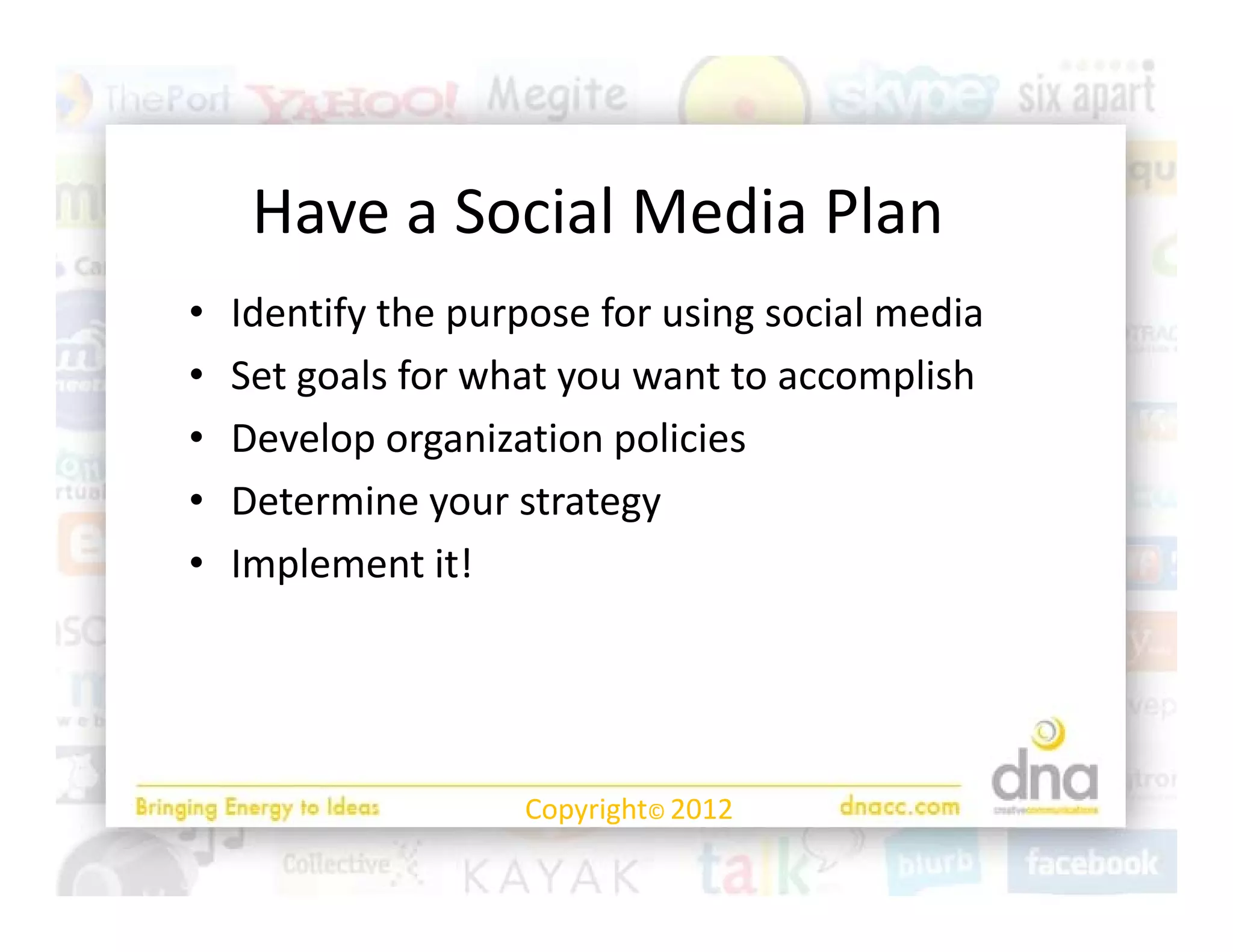 Have a Social Media Plan
•   Identify the purpose for using social media
•   Set goals for what you want to accomplish 
•   Develop organization policies
•   Determine your strategy
•   Implement it! 




                    Copyright© 2012
 