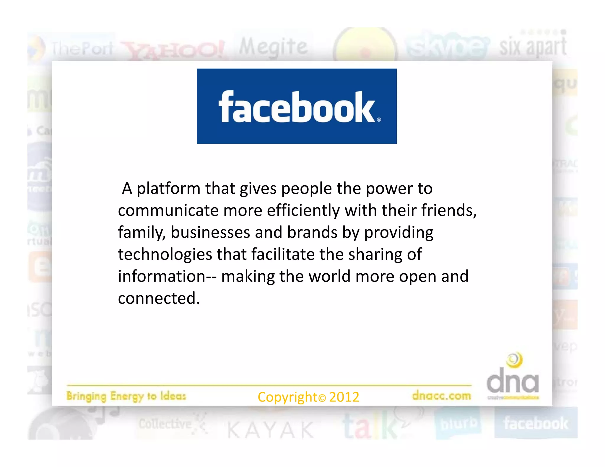A platform that gives people the power to 
communicate more efficiently with their friends, 
          i           ffi i l i h h i f i d
family, businesses and brands by providing 
          g                            g
technologies that facilitate the sharing of 
information‐‐ making the world more open and 
connected.  




                  Copyright© 2012
 