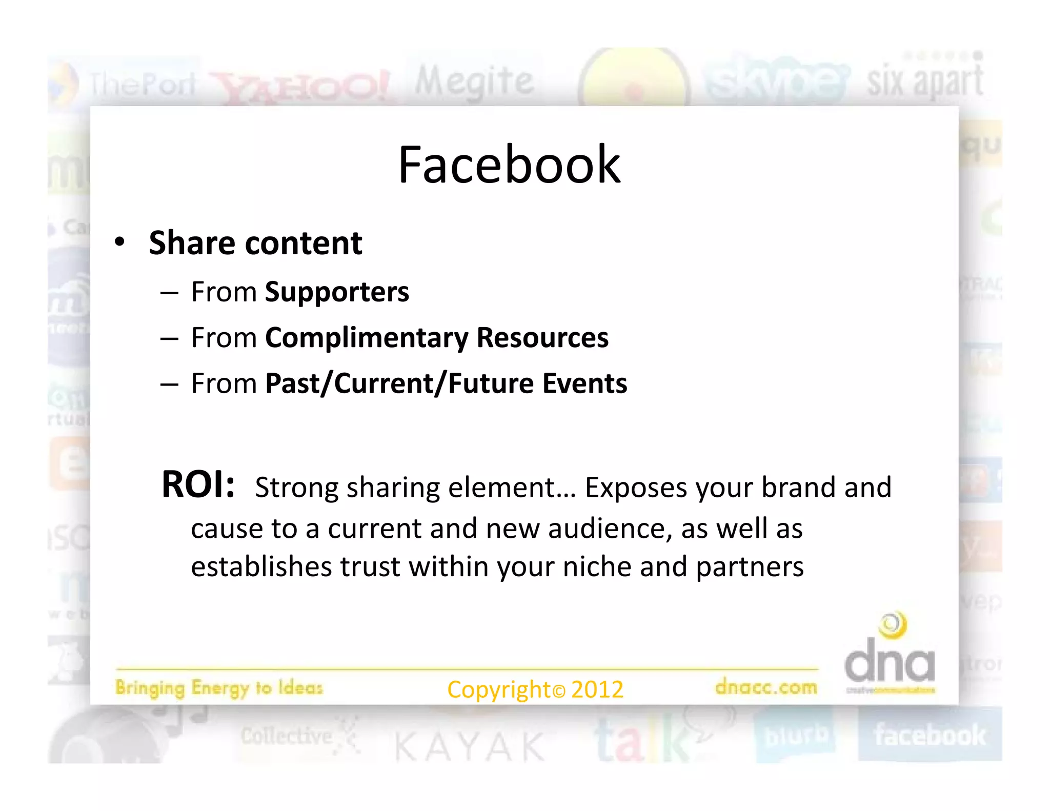 Facebook
                   F b k
• Share content
  Share content
  – From Supporters
  – From Complimentary Resources
  – From Past/Current/Future Events


  ROI:  Strong sharing element… Exposes your brand and 
    cause to a current and new audience, as well as 
    establishes trust within your niche and partners
      t bli h t t ithi             i h    d    t


                       Copyright© 2012
 
