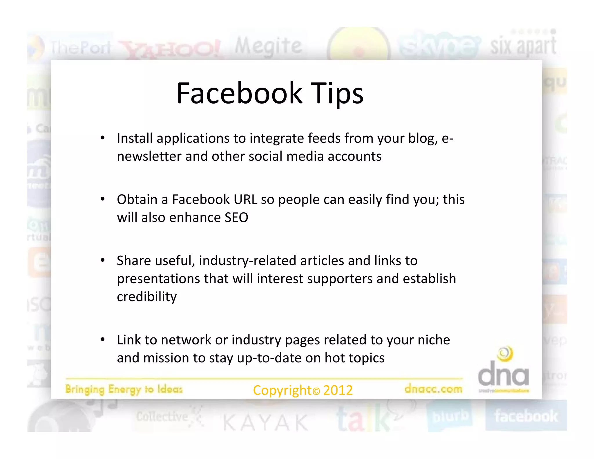 Facebook Tips
            F b k Ti
• Install applications to integrate feeds from your blog, e‐
  Install applications to integrate feeds from your blog, e
  newsletter and other social media accounts

• Obtain a Facebook URL so people can easily find you; this
  Obtain a Facebook URL so people can easily find you; this 
  will also enhance SEO

• Share useful industry related articles and links to
  Share useful, industry‐related articles and links to 
  presentations that will interest supporters and establish 
  credibility

• Link to network or industry pages related to your niche 
  and mission to stay up‐to‐date on hot topics

                         Copyright© 2012
 