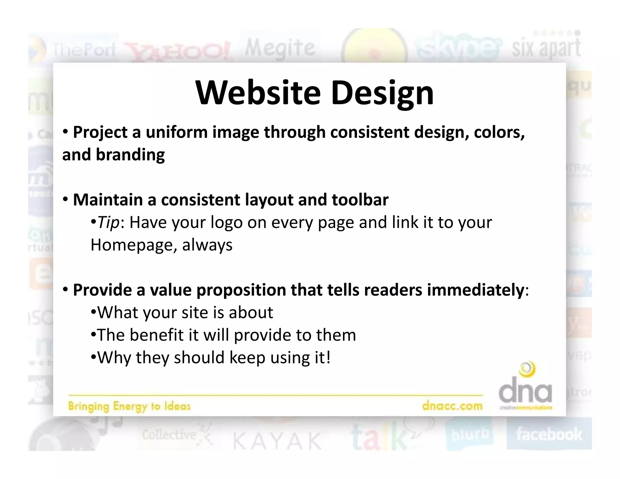 Website Design
                 Website Design
• Project a uniform image through consistent design, colors, 
and branding
   d b di

• Maintain a consistent layout and toolbar 
   •Tip: Have your logo on every page and link it to your 
   Homepage, always

• Provide a value proposition that tells readers immediately:
    •What your site is about
     Th b     fit it ill     id t th
    •The benefit it will provide to them
    •Why they should keep using it!
 