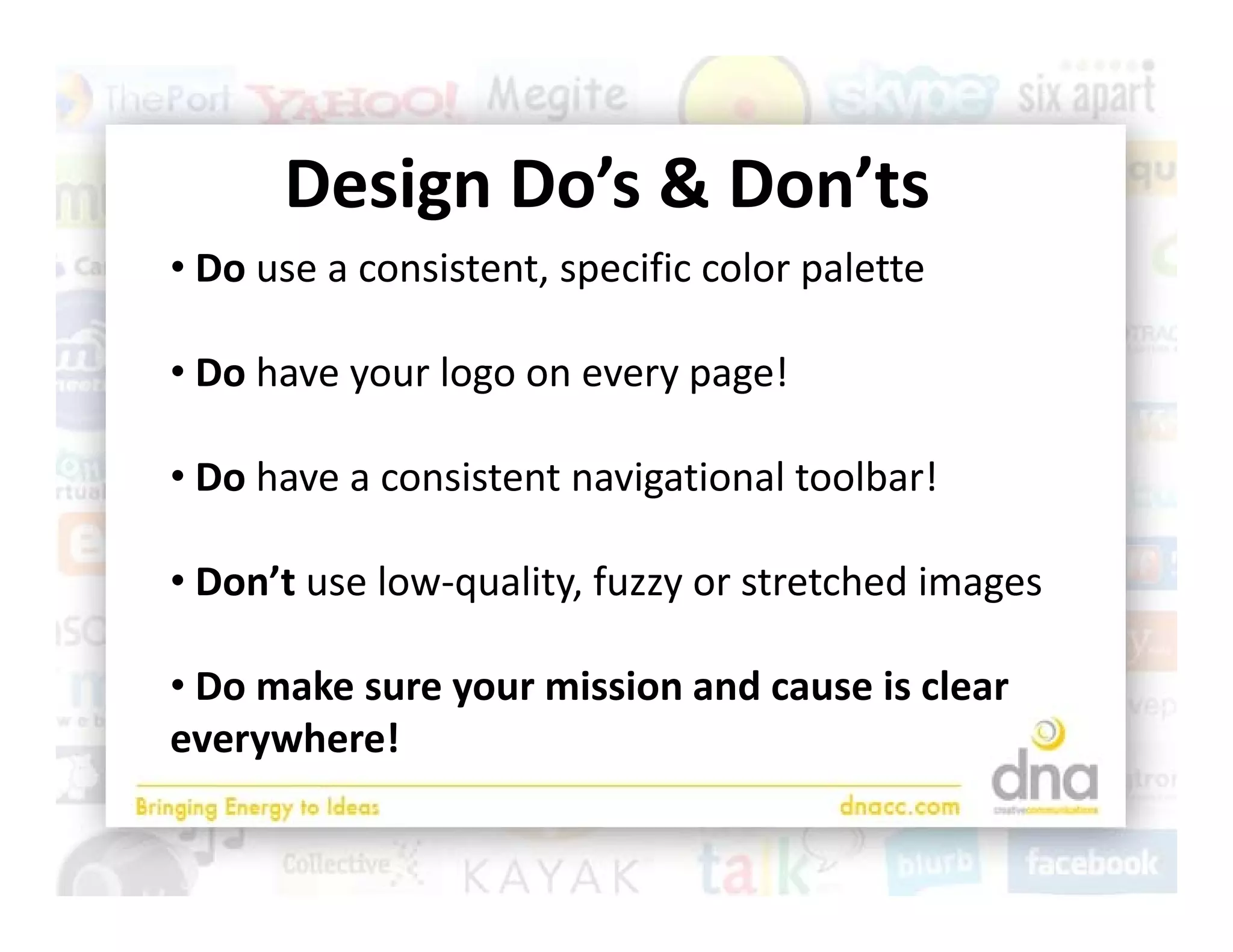 Design Do’s & Don’ts
      Design Do’s & Don’ts
• Do use a consistent, specific color palette

• Do have your logo on every page!

• Do have a consistent navigational toolbar!

• Don’t use low‐quality, fuzzy or stretched images

• Do make sure your mission and cause is clear 
everywhere!
 