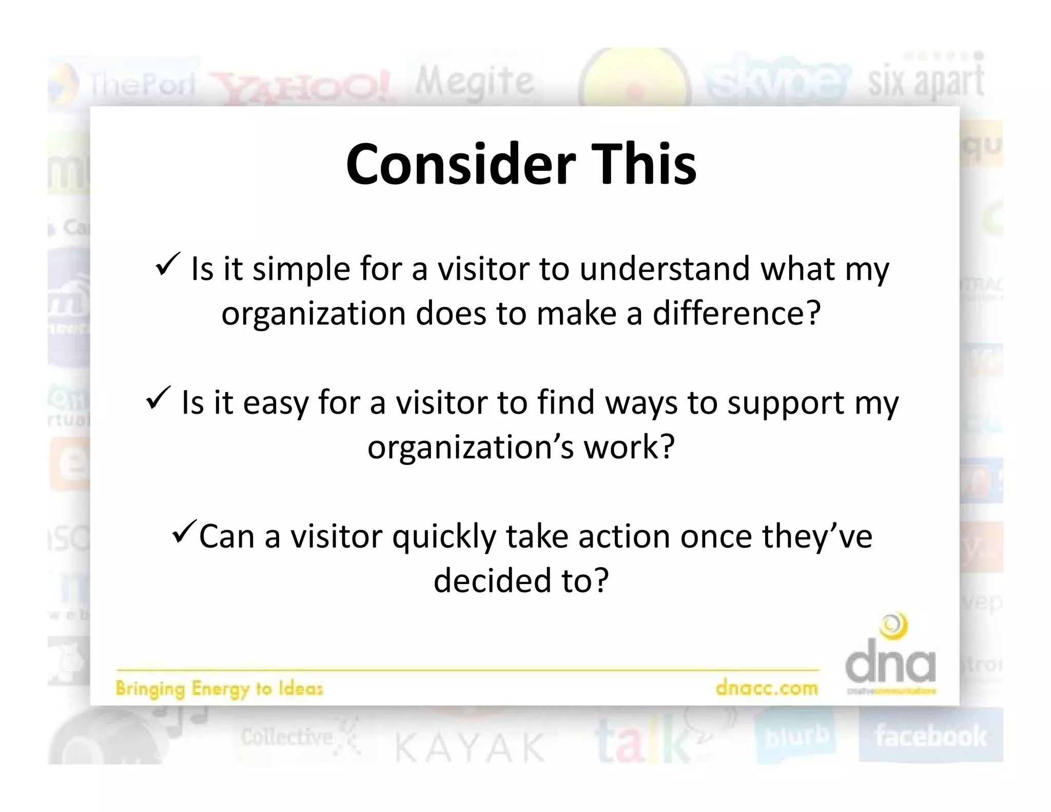 Website Content
           Website Content
            Consider This
            C id Thi
 Is it simple for a visitor to understand what my 
     organization does to make a difference?

 Is it easy for a visitor to find ways to support my 
                 organization s work?
                 organization’s work?

 Can a visitor quickly take action once they’ve 
                  decided to?
 