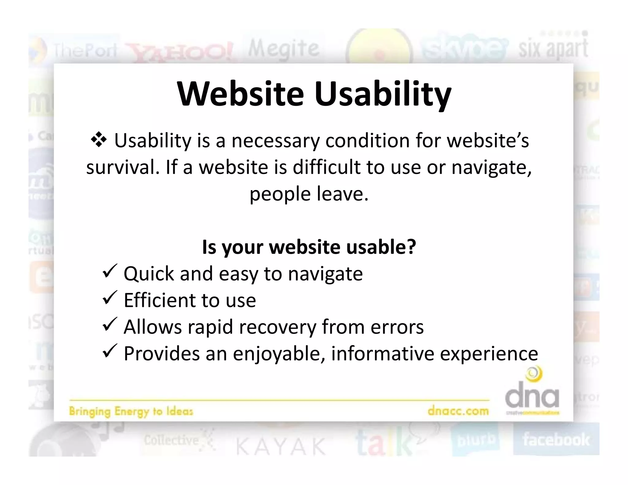 Website Usability
           Website Usability
 Usability is a necessary condition for website’s 
             y              y
survival. If a website is difficult to use or navigate, 
                    people leave. 

             Is your website usable?
  Quick and easy to navigate
   Quick and easy to navigate
  Efficient to use 
  Allows rapid recovery from errors
              p         y
  Provides an enjoyable, informative experience
 