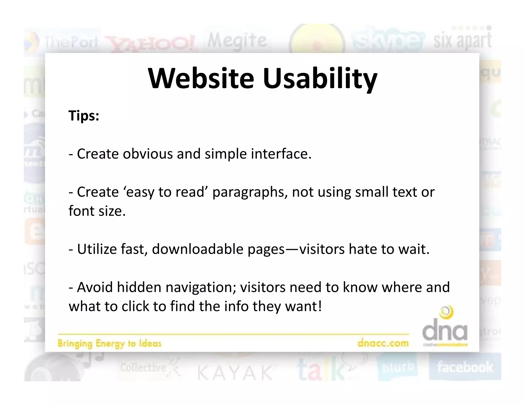 Website Usability
            Website Usability
Tips:

‐ Create obvious and simple interface.

‐ Create ‘easy to read’ paragraphs, not using small text or 
font size.

‐ Utilize fast, downloadable pages—visitors hate to wait. 

‐ Avoid hidden navigation; visitors need to know where and 
what to click to find the info they want!
 