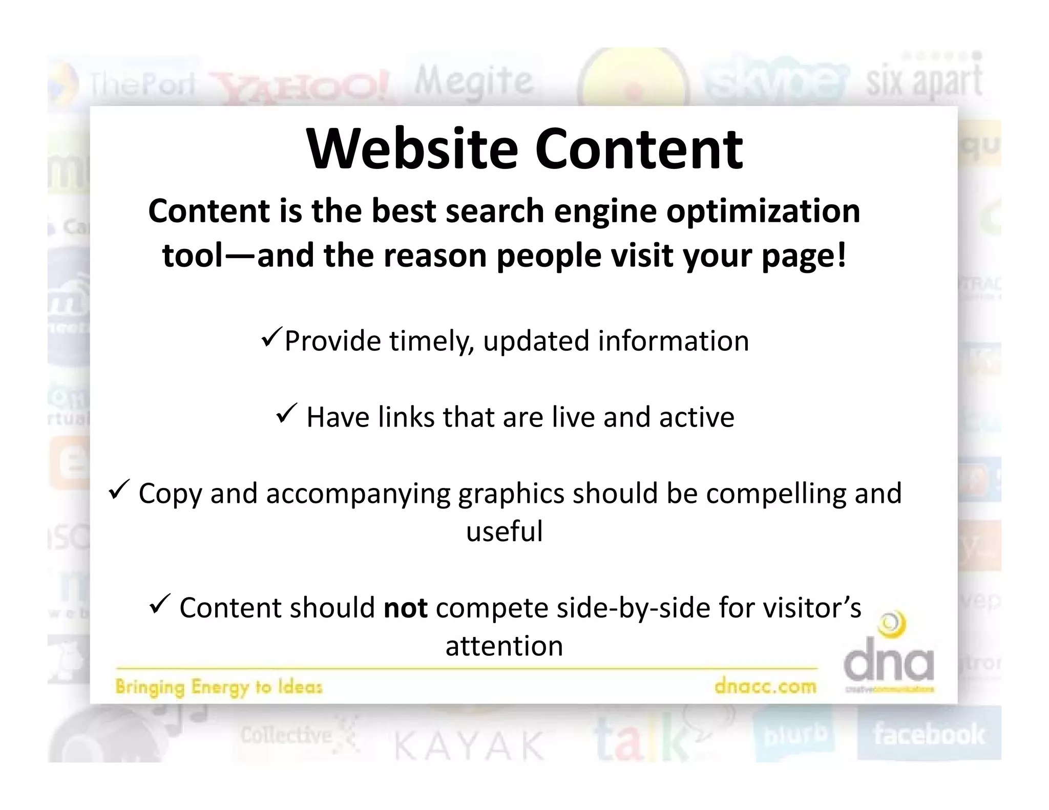 Website Content
              Website Content
   Content is the best search engine optimization 
    tool—and the reason people visit your page!
    tool and the reason people visit your page!

           Provide timely, updated information  
                         y, p

             Have links that are live and active

 Copy and accompanying graphics should be compelling and 
                        useful

   Content should not compete side‐by‐side for visitor’s 
                        attention 
 