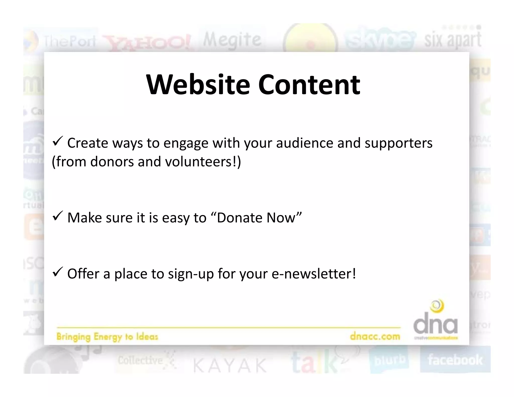 Website Content
                 b
 Create ways to engage with your audience and supporters 
(from donors and volunteers!)


 Make sure it is easy to “Donate Now”
                     y


 Offer a place to sign up for your e newsletter!
  Offer a place to sign‐up for your e‐newsletter!
 