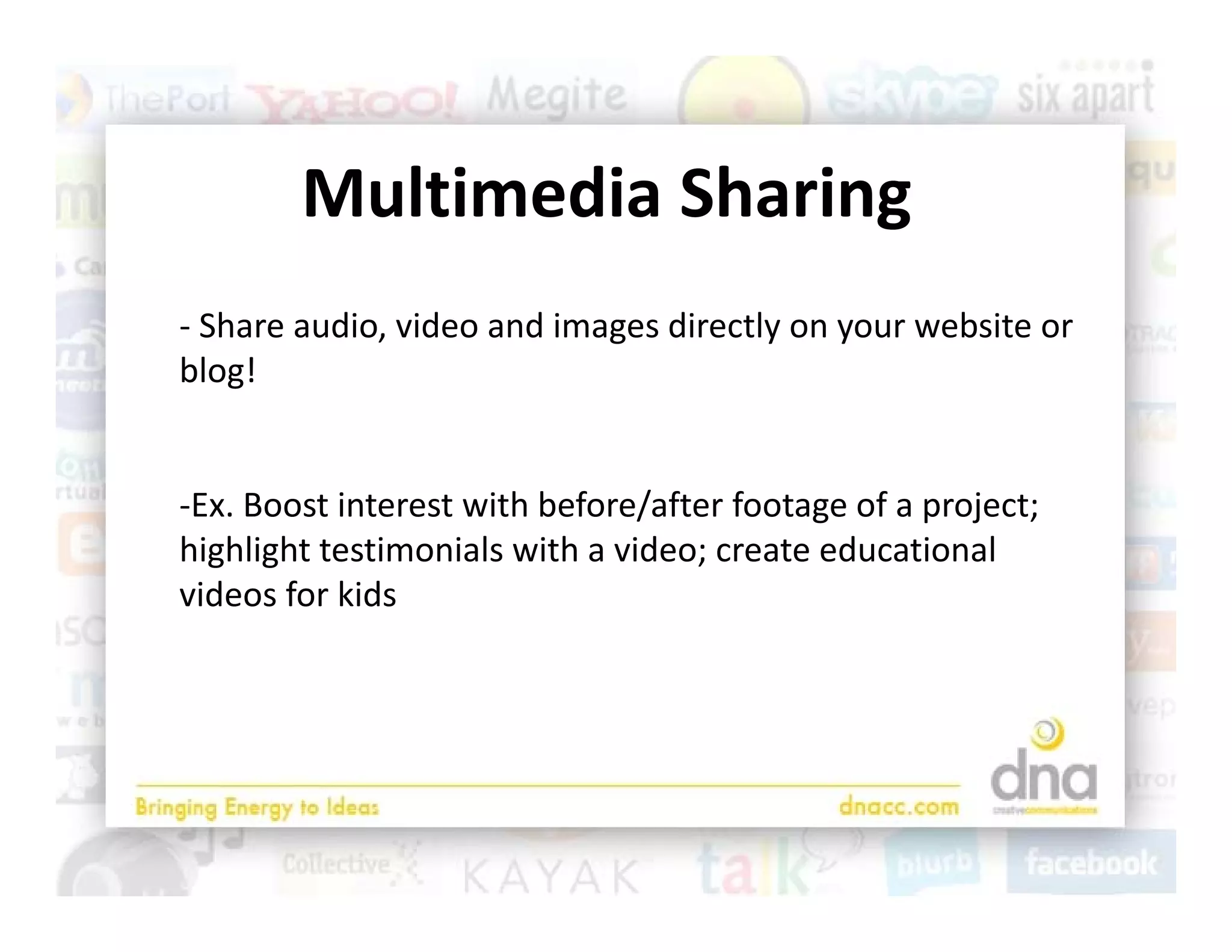Multimedia Sharing
        M lti di Sh i
‐ Share audio, video and images directly on your website or 
blog!


‐Ex. Boost interest with before/after footage of a project; 
highlight testimonials with a video; create educational 
videos for kids
 