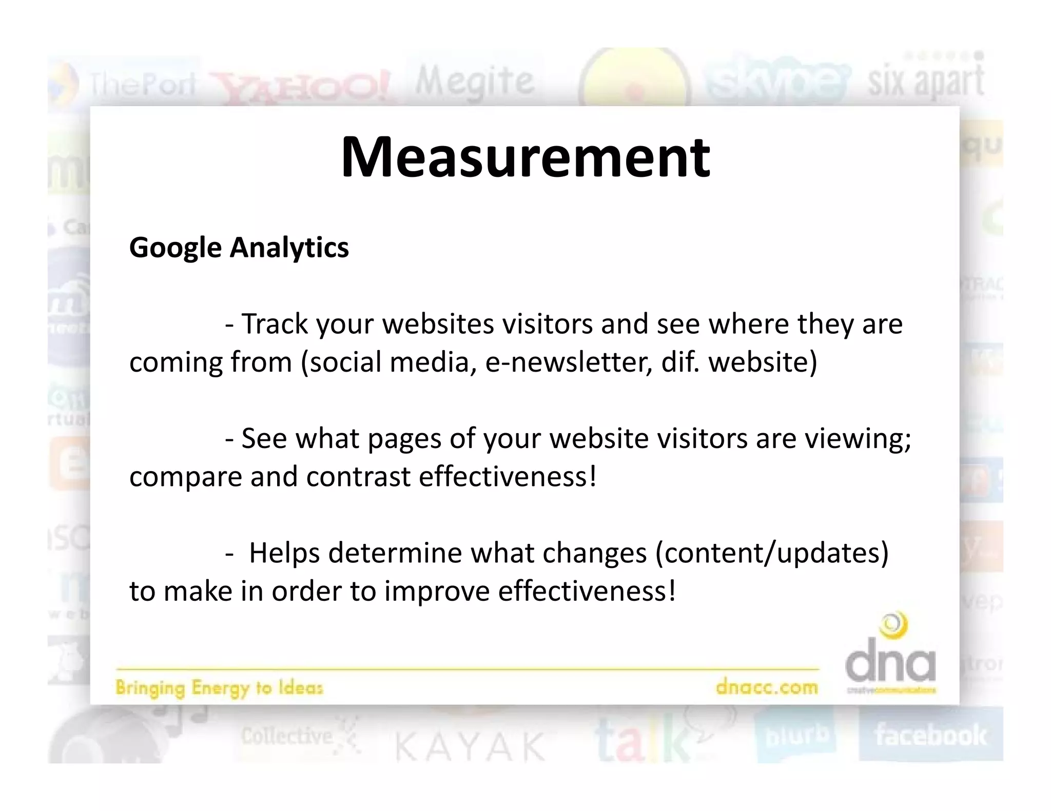Measurement
Google Analytics
Google Analytics

      ‐ Track your websites visitors and see where they are 
coming from (social media, e‐newsletter, dif. website)
   i f      ( i l     di           l tt dif     b it )

      ‐ See what pages of your website visitors are viewing; 
compare and contrast effectiveness!

      ‐ Helps determine what changes (content/updates)
         Helps determine what changes (content/updates) 
to make in order to improve effectiveness!
 