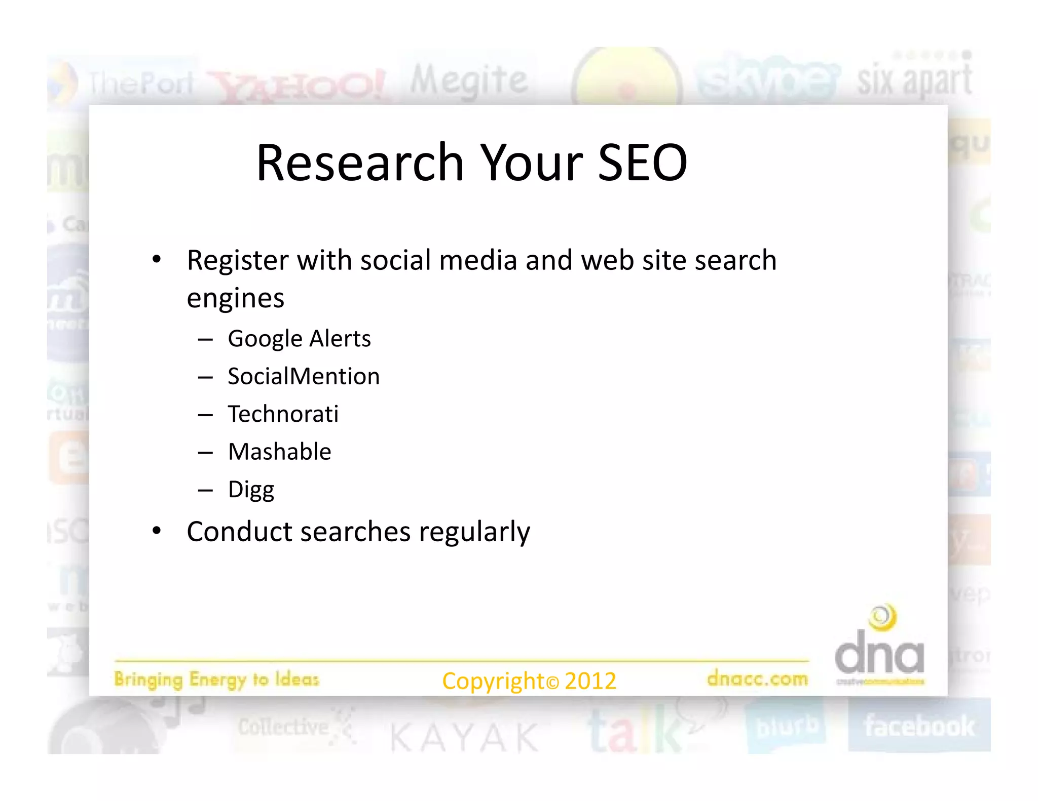 Research Your SEO
         R      hY     SEO
• Register with social media and web site search 
              h      l   d     d b             h
  engines
   –   Google Alerts
           g
   –   SocialMention
   –   Technorati
   –   Mashable
   –   Digg 
• Conduct searches regularly



                       Copyright© 2012
 
