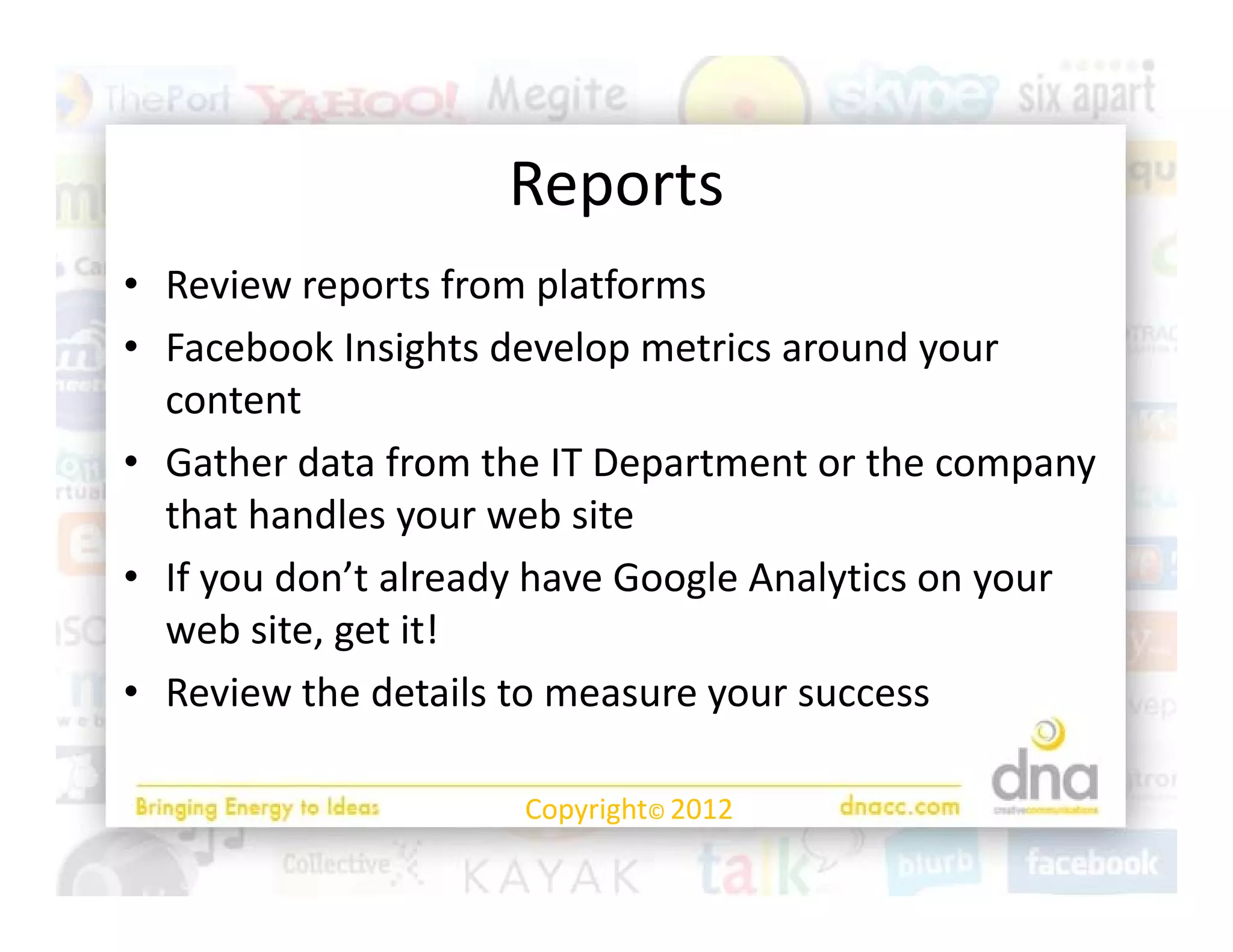 Reports
• Review reports from platforms
  Review reports from platforms
• Facebook Insights develop metrics around your 
  content
• Gather data from the IT Department or the company 
  that handles your web site
                y
• If you don’t already have Google Analytics on your 
  web site, get it!
• Review the details to measure your success

                     Copyright© 2012
 