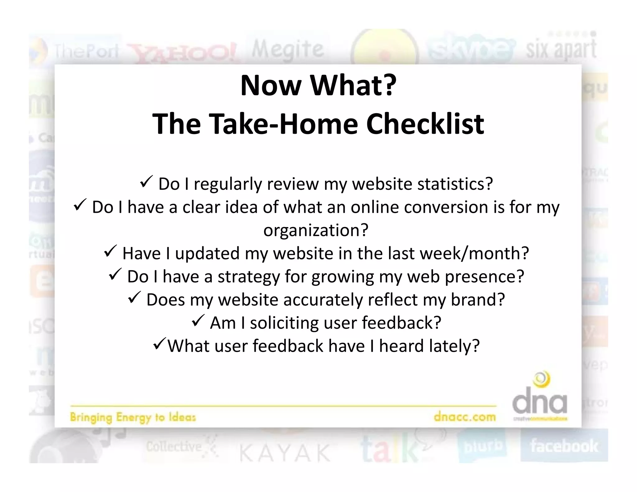 Now What? 
                Now What?
          The Take‐Home Checklist
         Do I regularly review my website statistics?
 Do I have a clear idea of what an online conversion is for my 
                                                              y
                         organization?
    Have I updated my website in the last week/month?
    Do I have a strategy for growing my web presence?
       Do I have a strategy for growing my web presence?
        Does my website accurately reflect my brand?
                Am I soliciting user feedback? 
          What user feedback have I heard lately?
           h           f db k h        h dl l
 