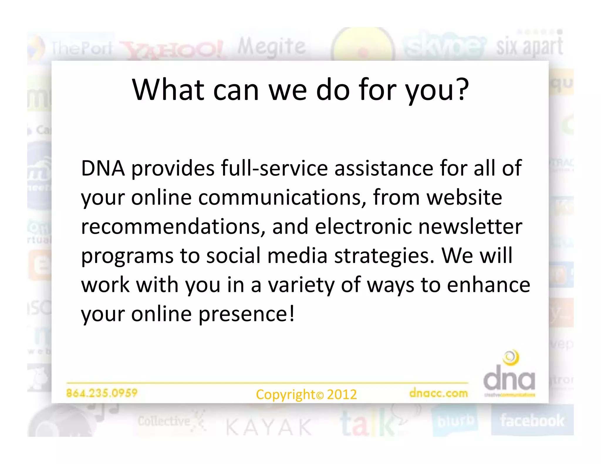 What can we do for you?
     What can we do for you?

DNA provides full‐service assistance for all of 
your online communications, from website 
your online communications, from website
recommendations, and electronic newsletter 
programs to social media strategies. We will 
programs to social media strategies. We will
work with you in a variety of ways to enhance 
your online presence!
your online presence!


                  Copyright© 2012
 