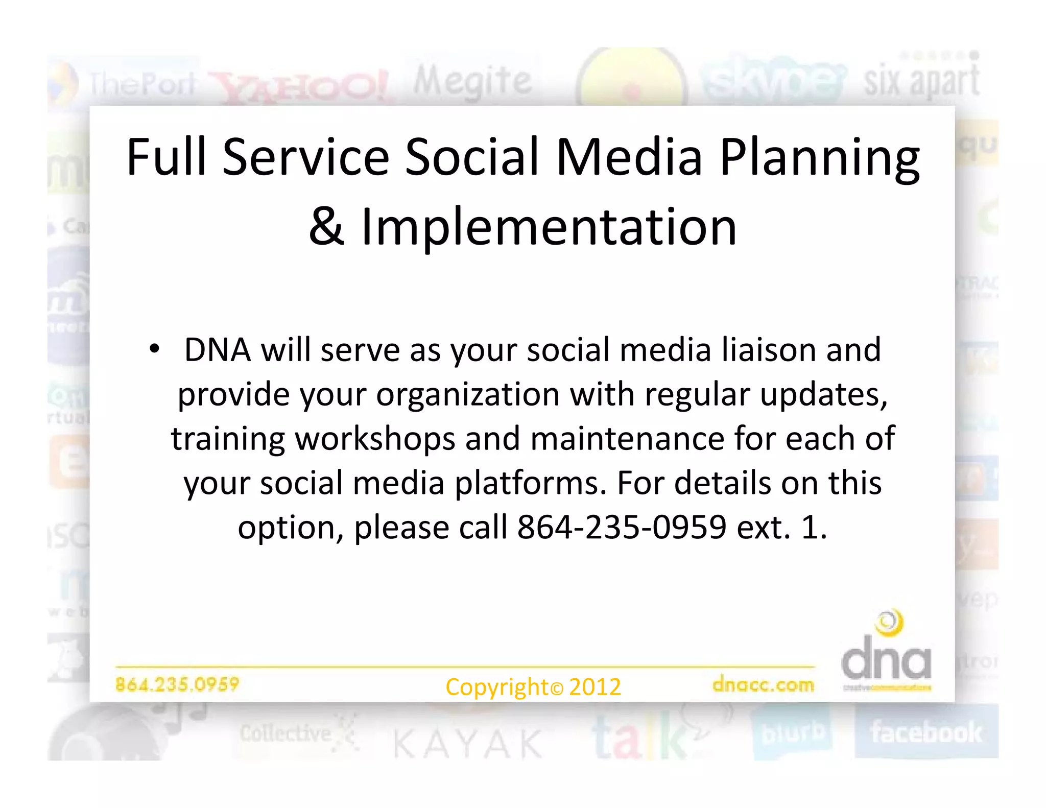Full Service Social Media Planning 
Full Service Social Media Planning
        & Implementation 
              p

 • DNA will serve as your social media liaison and
   DNA will serve as your social media liaison and 
   provide your organization with regular updates, 
  training workshops and maintenance for each of 
         g         p
   your social media platforms. For details on this 
       option, please call 864‐235‐0959 ext. 1. 



                     Copyright© 2012
 
