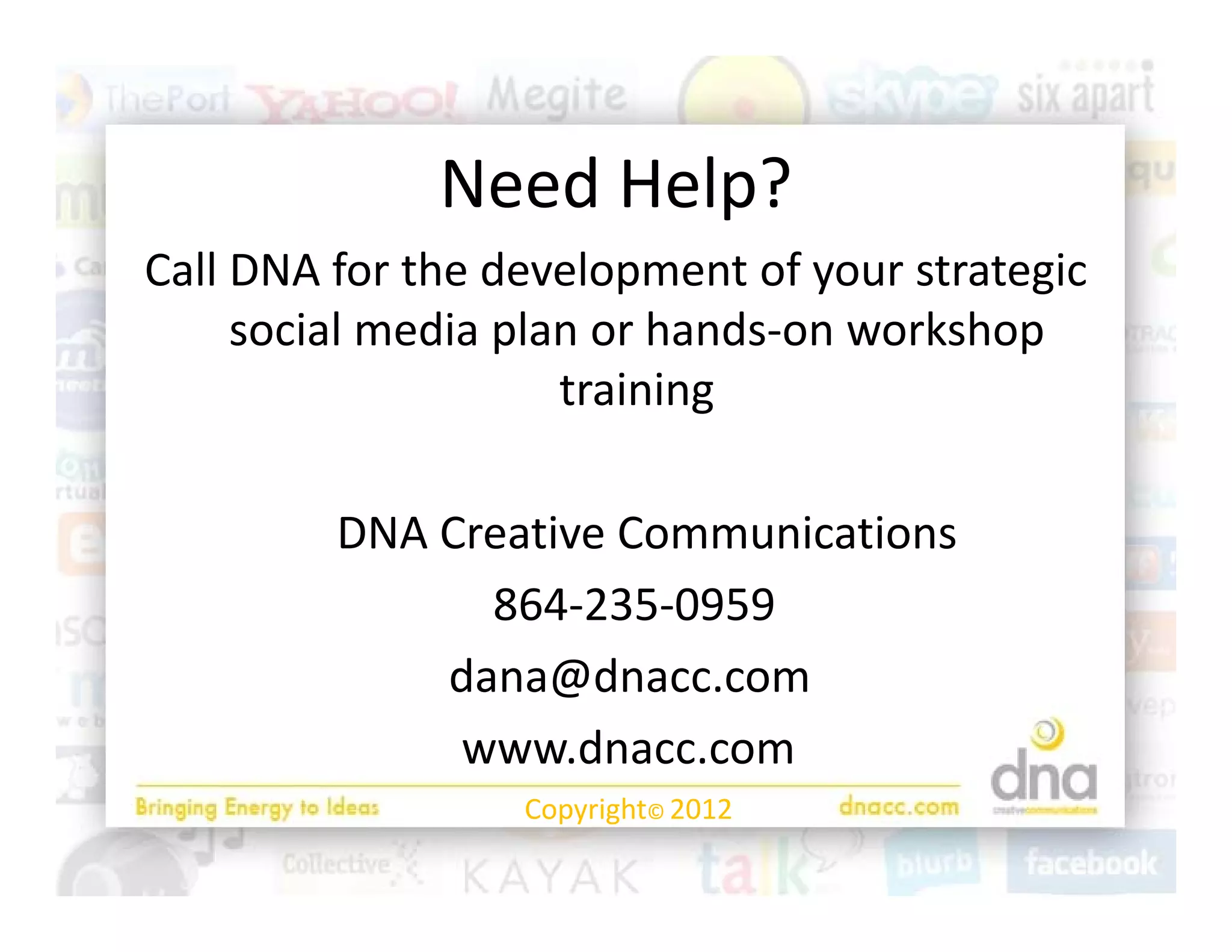Need Help?
              Need Help?
Call DNA for the development of your strategic 
     social media plan or hands‐on workshop 
                     training

         DNA Creative Communications
         DNA Creative Communications
               864‐235‐0959
             dana@dnacc.com
              www.dnacc.com
                  Copyright© 2012
 