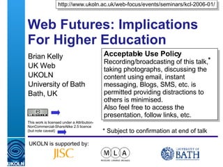 Web Futures: Implications For Higher Education  Brian Kelly UK Web  UKOLN University of Bath Bath, UK UKOLN is supported by: http://www.ukoln.ac.uk/web-focus/events/seminars/kcl-2006-01/ Acceptable Use Policy Recording/broadcasting of this talk, taking photographs, discussing the content using email, instant messaging, Blogs, SMS, etc. is permitted providing distractions to others is minimised. Also feel free to access the presentation, follow links, etc. This work is licensed under a Attribution-NonCommercial-ShareAlike 2.5 licence (but note caveat) * * Subject to confirmation at end of talk 