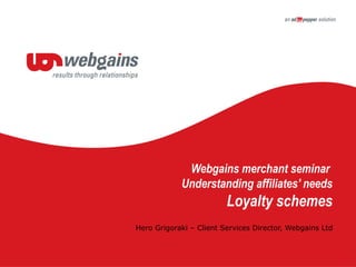 Webgains merchant seminar
Understanding affiliates' needs
Loyalty schemes
Hero Grigoraki – Client Services Director, Webgains Ltd
 
