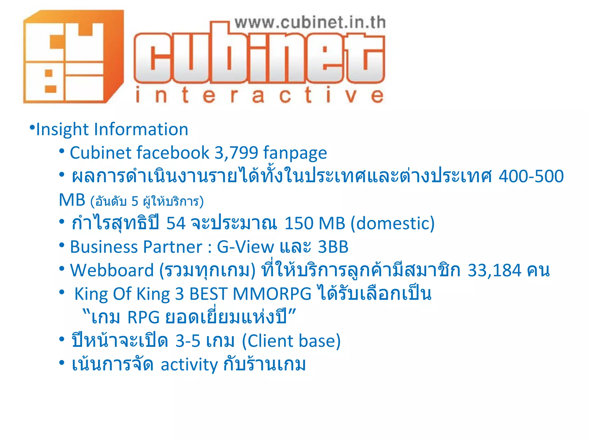Insight Information Cubinet facebook 3,799 fanpage ผลการดำเนินงานรายได้ทั้งในประเทศและต่างประเทศ  400-500   MB  ( อันดับ  5  ผู้ให้บริการ ) กำไรสุทธิปี  54  จะประมาณ   150 MB (domestic) Business Partner : G-View  และ  3BB Webboard  ( รวมทุกเกม )  ที่ให้บริการลูกค้ามีสมาชิก  33,184  คน King Of King 3 BEST MMORPG  ได้รับเลือกเป็น  “ เกม  RPG  ยอดเยี่ยมแห่งปี ” ปีหน้าจะเปิด  3-5  เกม  ( Client base) เน้นการจัด  activity  กับร้านเกม 