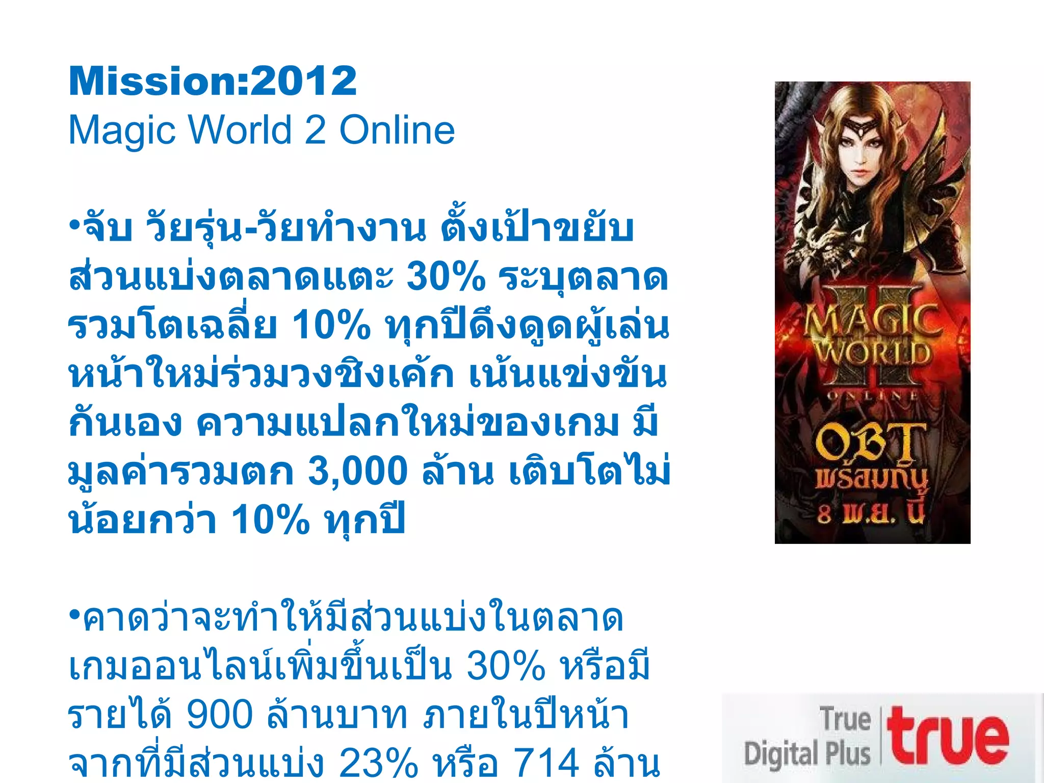 Mission:2012 Magic World 2 Online จับ วัยรุ่น - วัยทำงาน ตั้งเป้าขยับส่วนแบ่งตลาดแตะ  30%  ระบุตลาดรวมโตเฉลี่ย  10%  ทุกปีดึงดูดผู้เล่นหน้าใหม่ร่วมวงชิงเค้ก เน้นแข่งขันกันเอง ความแปลกใหม่ของเกม มีมูลค่ารวมตก  3,000  ล้าน เติบโตไม่น้อยกว่า  10%  ทุกปี คาดว่าจะทำให้มีส่วนแบ่งในตลาดเกมออนไลน์เพิ่มขึ้นเป็น  30%  หรือมีรายได้  900  ล้านบาท ภายในปีหน้า จากที่มีส่วนแบ่ง  23%  หรือ  714  ล้านบาท ของมูลค่าตลาดรวมที่  3,000  ล้านบาท 