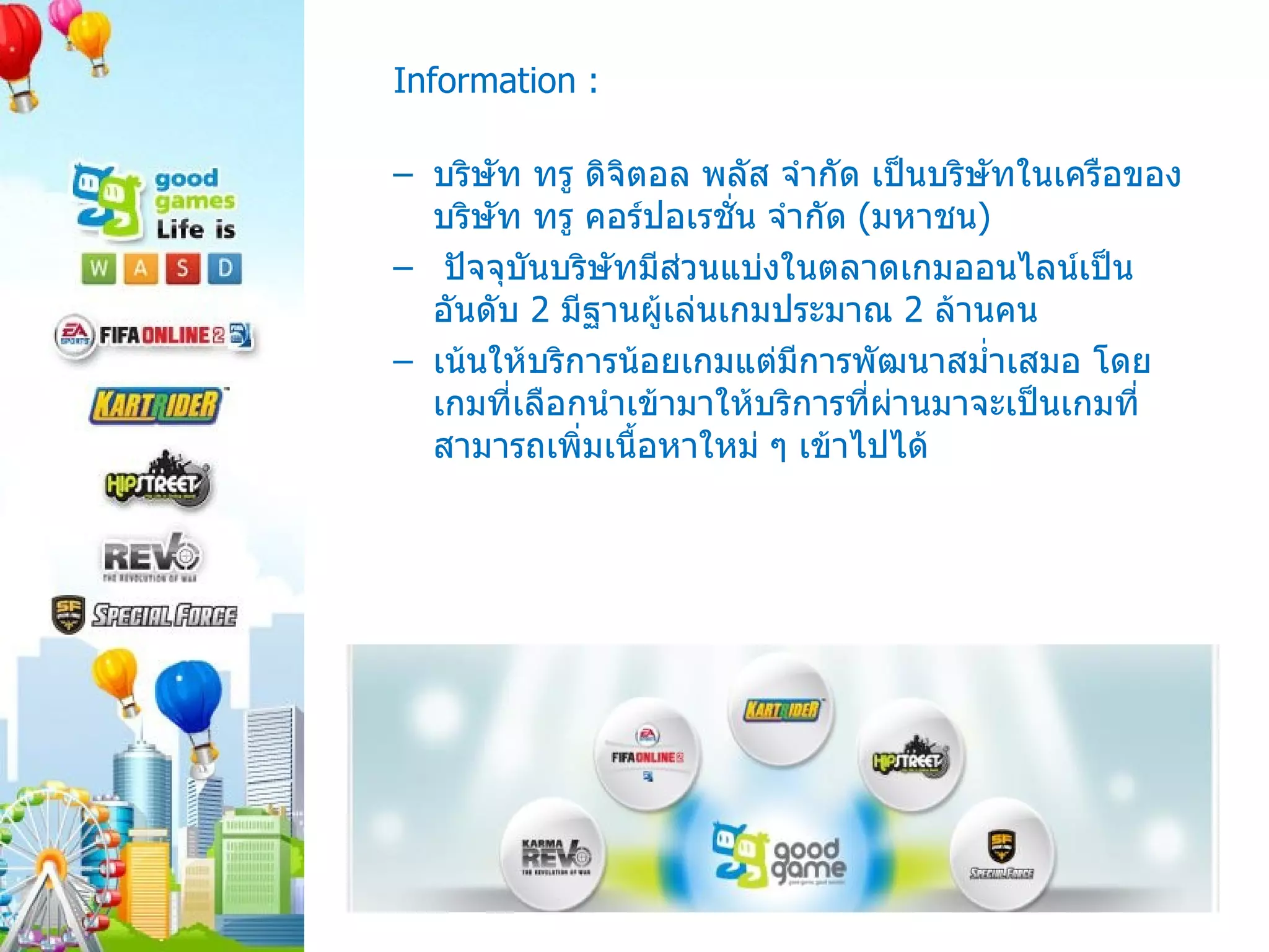 Information : บริษัท ทรู ดิจิตอล พลัส จำกัด เป็นบริษัทในเครือของบริษัท ทรู คอร์ปอเรชั่น จำกัด  ( มหาชน )  ปัจจุบันบริษัทมีส่วนแบ่งในตลาดเกมออนไลน์เป็นอันดับ  2  มีฐานผู้เล่นเกมประมาณ  2  ล้านคน เน้นให้บริการน้อยเกมแต่มีการพัฒนาสม่ำเสมอ โดยเกมที่เลือกนำเข้ามาให้บริการที่ผ่านมาจะเป็นเกมที่สามารถเพิ่มเนื้อหาใหม่ ๆ เข้าไปได้  
