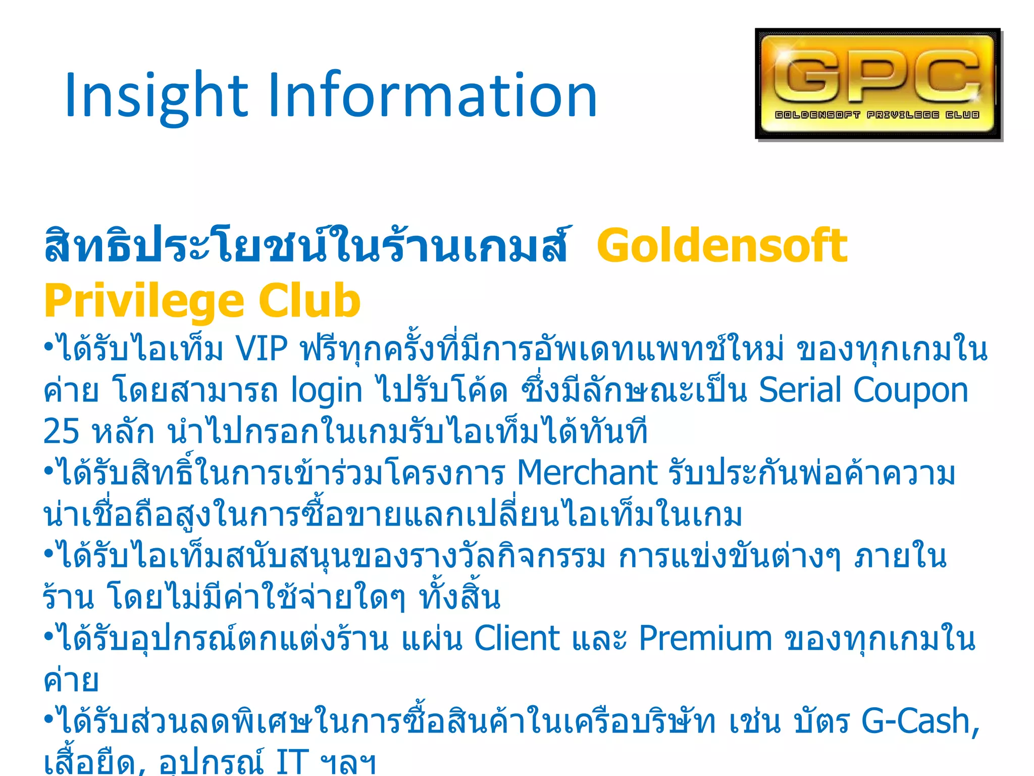 Insight Information สิทธิประโยชน์ในร้านเกมส์  Goldensoft Privilege Club ได้รับไอเท็ม  VIP  ฟรีทุกครั้งที่มีการอัพเดทแพทช์ใหม่ ของทุกเกมในค่าย โดยสามารถ  login  ไปรับโค้ด ซึ่งมีลักษณะเป็น  Serial Coupon 25  หลัก นำไปกรอกในเกมรับไอเท็มได้ทันที ได้รับสิทธิ์ในการเข้าร่วมโครงการ  Merchant  รับประกันพ่อค้าความน่าเชื่อถือสูงในการซื้อขายแลกเปลี่ยนไอเท็มในเกม ได้รับไอเท็มสนับสนุนของรางวัลกิจกรรม การแข่งขันต่างๆ ภายในร้าน โดยไม่มีค่าใช้จ่ายใดๆ ทั้งสิ้น ได้รับอุปกรณ์ตกแต่งร้าน แผ่น  Client  และ  Premium  ของทุกเกมในค่าย ได้รับส่วนลดพิเศษในการซื้อสินค้าในเครือบริษัท เช่น บัตร  G-Cash,  เสื้อยืด ,  อุปกรณ์  IT  ฯลฯ ได้รับ  Newsletter  ข้อมูลข่าวสารพิเศษสำหรับสมาชิก  GPC  เท่านั้น สิทธิประโยชน์อื่นๆ ที่จะมีเพิ่มเติมในอนาคต 