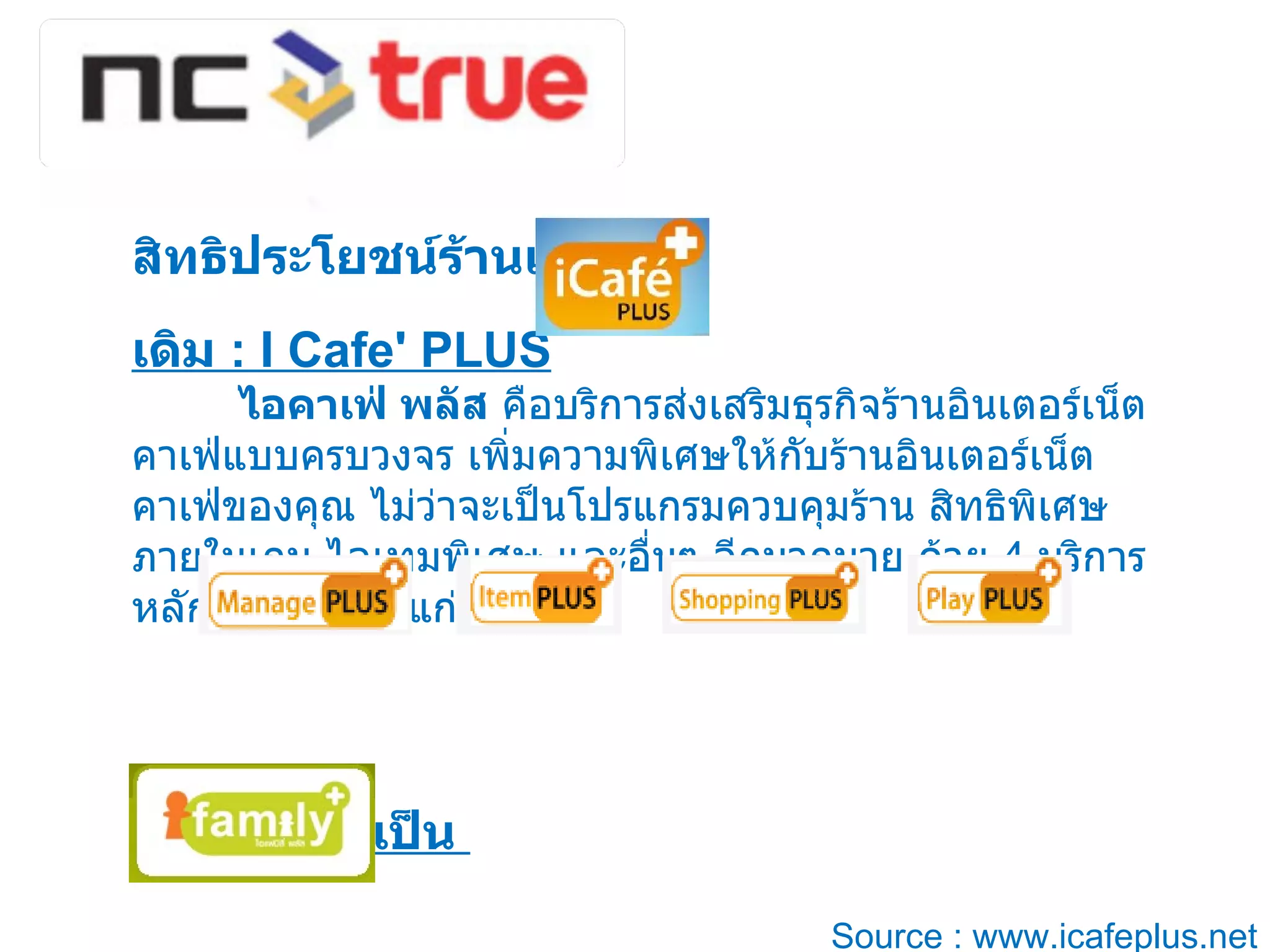 สิทธิประโยชน์ร้านเกมส์  :  เดิม  : I Cafe' PLUS    ไอคาเฟ่ พลัส  คือบริการส่งเสริมธุรกิจร้านอินเตอร์เน็ตคาเฟ่แบบครบวงจร เพิ่มความพิเศษให้กับร้านอินเตอร์เน็ตคาเฟ่ของคุณ ไม่ว่าจะเป็นโปรแกรมควบคุมร้าน สิทธิพิเศษภายในเกม ไอเทมพิเศษ และอื่นๆ อีกมากมาย ด้วย  4  บริการหลักในระบบ ได้แก่  เปลี่ยนใหม่เป็น  Source : www.icafeplus.net 
