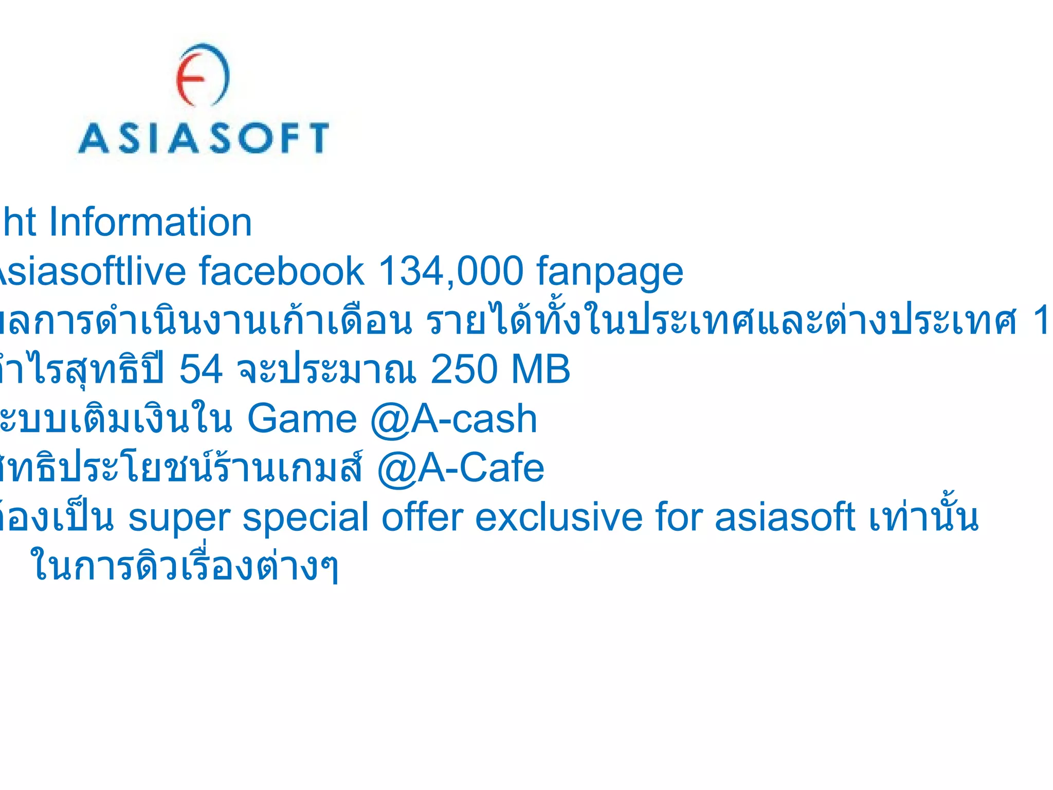 Insight Information Asiasoftlive facebook 134,000 fanpage ผลการดำเนินงานเก้าเดือน รายได้ทั้งในประเทศและต่างประเทศ  1,220   MB กำไรสุทธิปี  54  จะประมาณ  250 MB ระบบเติมเงินใน  Game @A-cash สิทธิประโยชน์ร้านเกมส์  @A-Cafe ต้องเป็น  super special offer exclusive for asiasoft  เท่านั้น   ในการดิวเรื่องต่างๆ 