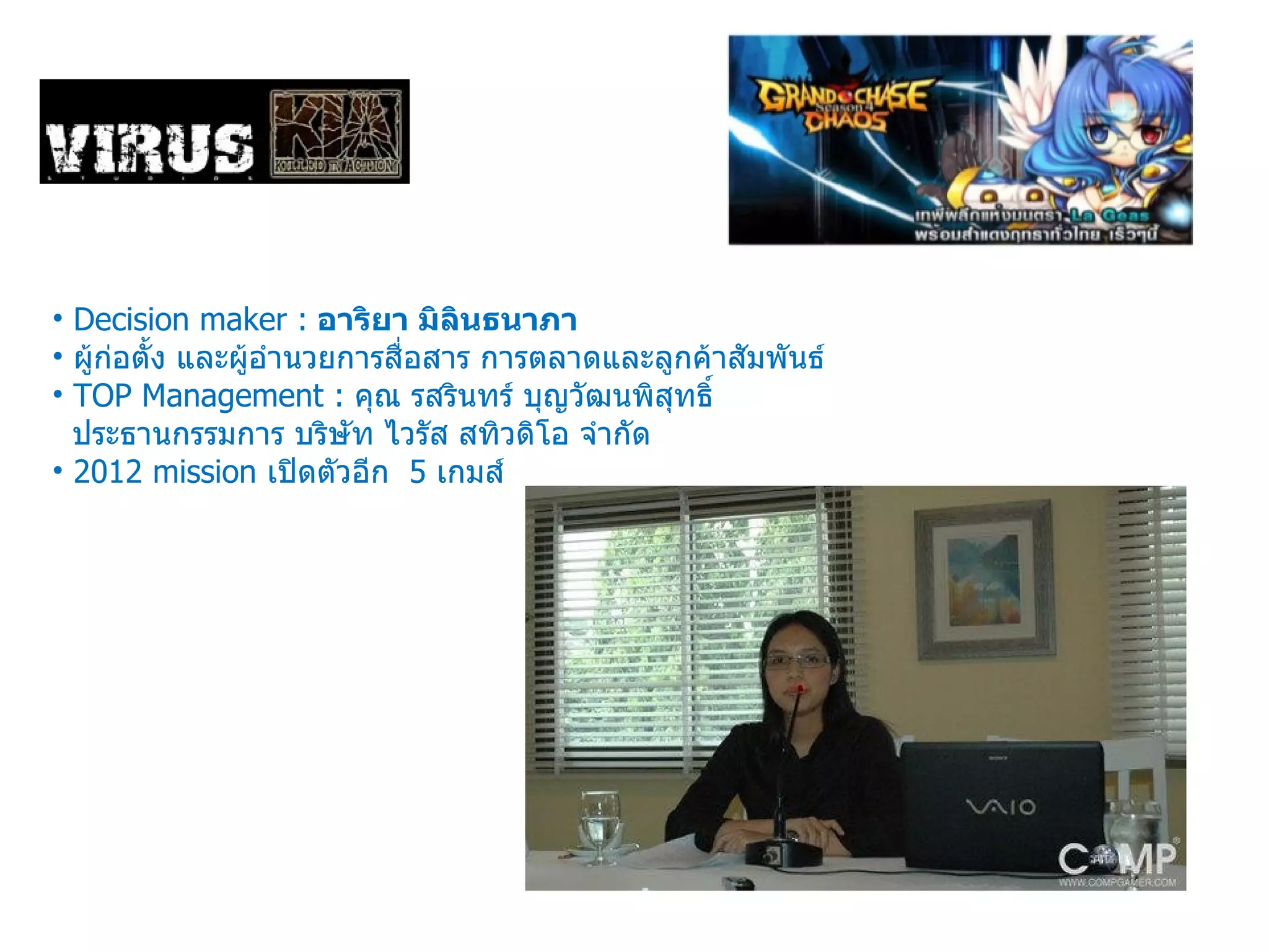 Decision maker :   อาริยา มิลินธนาภา   ผู้ก่อตั้ง และผู้อำนวยการสื่อสาร การตลาดและลูกค้าสัมพันธ์ TOP Management :  คุณ รสรินทร์ บุญวัฒนพิสุทธิ์  ประธานกรรมการ บริษัท ไวรัส สทิวดิโอ จำกัด 2012 mission  เปิดตัวอีก  5  เกมส์ 