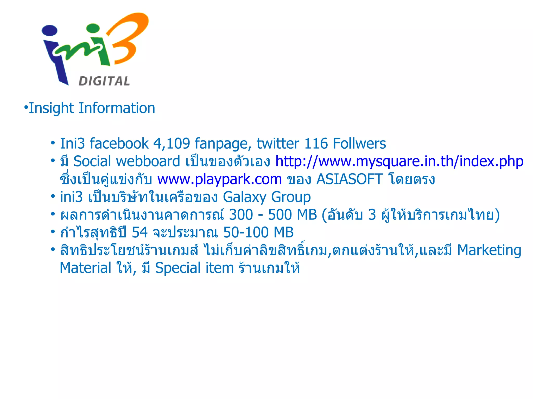 Insight Information Ini3 facebook 4,109 fanpage, twitter 116 Follwers มี  Social webboard  เป็นของตัวเอง  http://www.mysquare.in.th/index.php   ซึ่งเป็นคู่แข่งกับ  www.playpark.com   ของ  ASIASOFT  โดยตรง ini3  เป็นบริษัทในเครือของ  Galaxy Group  ผลการดำเนินงานคาดการณ์   300 - 500 MB ( อันดับ  3  ผู้ให้บริการเกมไทย ) กำไรสุทธิปี  54  จะประมาณ  50-100 MB สิทธิประโยชน์ร้านเกมส์ ไม่เก็บค่าลิขสิทธิ์เกม , ตกแต่งร้านให้ , และมี  Marketing Material  ให้ ,  มี  Special item  ร้านเกมให้ 