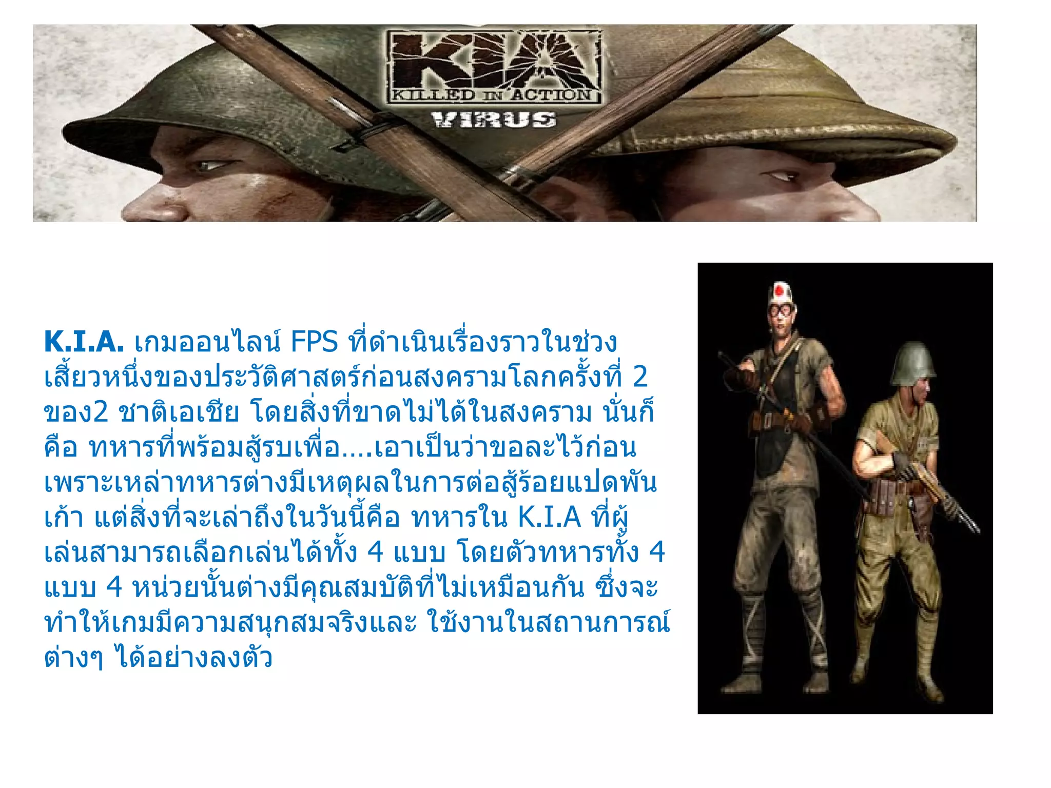 K.I.A.  เกมออนไลน์  FPS  ที่ดำเนินเรื่องราวในช่วงเสี้ยวหนึ่งของประวัติศาสตร์ก่อนสงครามโลกครั้งที่  2  ของ 2  ชาติเอเชีย โดยสิ่งที่ขาดไม่ได้ในสงคราม นั่นก็คือ ทหารที่พร้อมสู้รบเพื่อ… . เอาเป็นว่าขอละไว้ก่อนเพราะเหล่าทหารต่างมีเหตุผลในการต่อสู้ร้อยแปดพันเก้า แต่สิ่งที่จะเล่าถึงในวันนี้คือ ทหารใน  K.I.A  ที่ผู้เล่นสามารถเลือกเล่นได้ทั้ง  4  แบบ โดยตัวทหารทั้ง  4  แบบ  4  หน่วยนั้นต่างมีคุณสมบัติที่ไม่เหมือนกัน ซึ่งจะทำให้เกมมีความสนุกสมจริงและ ใช้งานในสถานการณ์ต่างๆ ได้อย่างลงตัว 